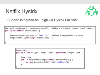 Netflix Hystrix
• Suporte integrado ao Feign via Hystrix Fallback
@FeignClient(name = "service-to-call", fallback = FeignClientFallback.class)
public interface FeignClient {
@RequestMapping(value = "/rest/do", method = RequestMethod.GET)
ResponseEntity<String> doSomething();
}
@Component
public class FeignClientFallback implements FeignClient {
@Override
public ResponseEntity<String> doSomething() {
return ResponseEntity.ok("fallback");
}
}
 