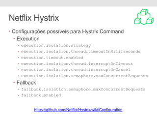 Netflix Hystrix
• Configurações possíveis para Hystrix Command
• Execution
• execution.isolation.strategy
• execution.isolation.thread.timeoutInMilliseconds
• execution.timeout.enabled
• execution.isolation.thread.interruptOnTimeout
• execution.isolation.thread.interruptOnCancel
• execution.isolation.semaphore.maxConcurrentRequests
• Fallback
• fallback.isolation.semaphore.maxConcurrentRequests
• fallback.enabled
https://github.com/Netflix/Hystrix/wiki/Configuration
 