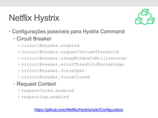 Netflix Hystrix
• Configurações possíveis para Hystrix Command
• Circuit Breaker
• circuitBreaker.enabled
• circuitBreaker.requestVolumeThreshold
• circuitBreaker.sleepWindowInMilliseconds
• circuitBreaker.errorThresholdPercentage
• circuitBreaker.forceOpen
• circuitBreaker.forceClosed
• Request Context
• requestCache.enabled
• requestLog.enabled
https://github.com/Netflix/Hystrix/wiki/Configuration
 