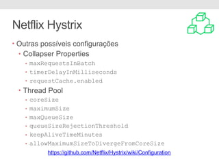 Netflix Hystrix
• Outras possíveis configurações
• Collapser Properties
• maxRequestsInBatch
• timerDelayInMilliseconds
• requestCache.enabled
• Thread Pool
• coreSize
• maximumSize
• maxQueueSize
• queueSizeRejectionThreshold
• keepAliveTimeMinutes
• allowMaximumSizeToDivergeFromCoreSize
https://github.com/Netflix/Hystrix/wiki/Configuration
 