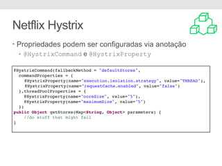 Netflix Hystrix
• Propriedades podem ser configuradas via anotação
• @HystrixCommand e @HystrixProperty
@HystrixCommand(fallbackMethod = "defaultStores",
commandProperties = {
@HystrixProperty(name="execution.isolation.strategy", value="THREAD"),
@HystrixProperty(name="requestCache.enabled", value="false")
},threadPoolProperties = {
@HystrixProperty(name="coreSize", value="5"),
@HystrixProperty(name="maximumSize", value="5")
})
public Object getStores(Map<String, Object> parameters) {
//do stuff that might fail
}
 