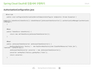 Spring Cloud on Kubernetes
Spring Cloud Oauth로 인증서버 구현하기 OAuth
AuthorizationConfiguration.java
@Override
public void configure(AuthorizationServerEndpointsConfigurer endpoints) throws Exception {
endpoints.tokenStore(tokenStore()).tokenEnhancer(jwtAccessTokenConverter()).authenticationManager(authenticati
onManager);
}
@Bean
public TokenStore tokenStore() {
return new JwtTokenStore(jwtAccessTokenConverter());
}
@Bean
public JwtAccessTokenConverter jwtAccessTokenConverter() {
KeyStoreKeyFactory factory = new KeyStoreKeyFactory(new ClassPathResource("ktds.jks"),
"new1234!".toCharArray());
JwtAccessTokenConverter converter = new JwtAccessTokenConverter();
converter.setKeyPair(factory.getKeyPair("ktds"));
return converter;
}
 