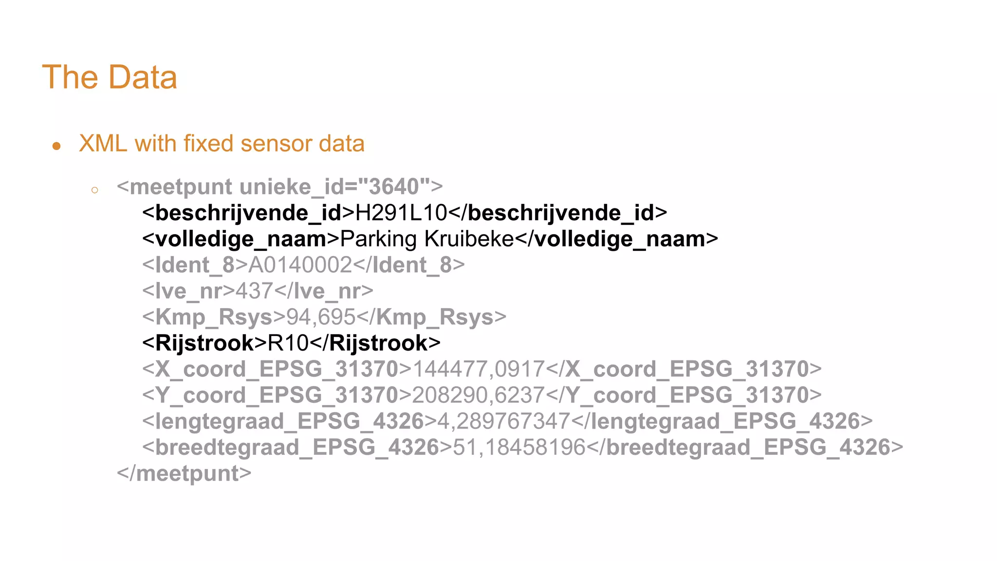 The Data ● XML with fixed sensor data ○ <meetpunt unieke_id="3640"> <beschrijvende_id>H291L10</beschrijvende_id> <volledige_naam>Parking Kruibeke</volledige_naam> <Ident_8>A0140002</Ident_8> <lve_nr>437</lve_nr> <Kmp_Rsys>94,695</Kmp_Rsys> <Rijstrook>R10</Rijstrook> <X_coord_EPSG_31370>144477,0917</X_coord_EPSG_31370> <Y_coord_EPSG_31370>208290,6237</Y_coord_EPSG_31370> <lengtegraad_EPSG_4326>4,289767347</lengtegraad_EPSG_4326> <breedtegraad_EPSG_4326>51,18458196</breedtegraad_EPSG_4326> </meetpunt> 