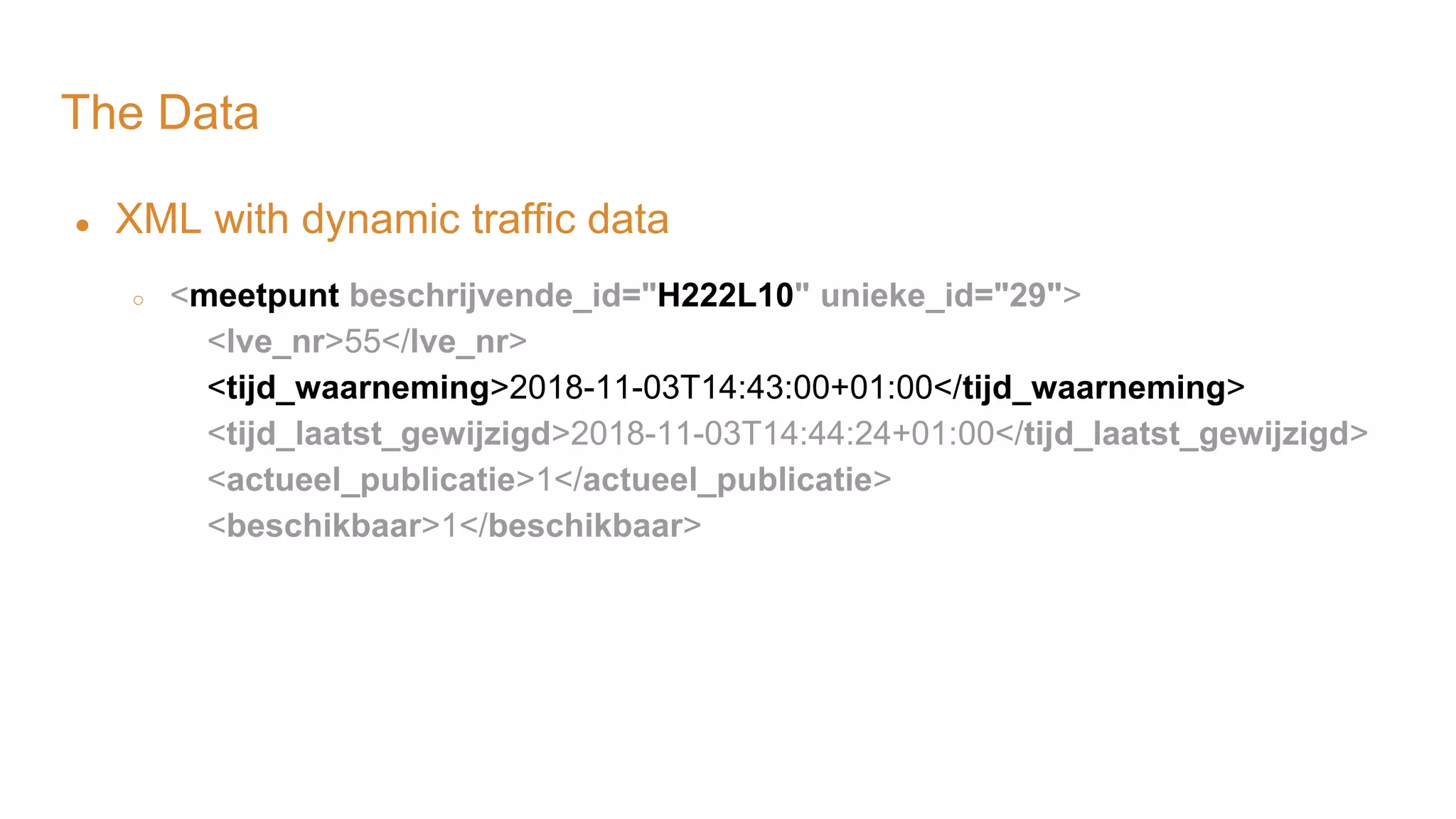 The Data ● XML with dynamic traffic data ○ <meetpunt beschrijvende_id="H222L10" unieke_id="29"> <lve_nr>55</lve_nr> <tijd_waarneming>2018-11-03T14:43:00+01:00</tijd_waarneming> <tijd_laatst_gewijzigd>2018-11-03T14:44:24+01:00</tijd_laatst_gewijzigd> <actueel_publicatie>1</actueel_publicatie> <beschikbaar>1</beschikbaar> 