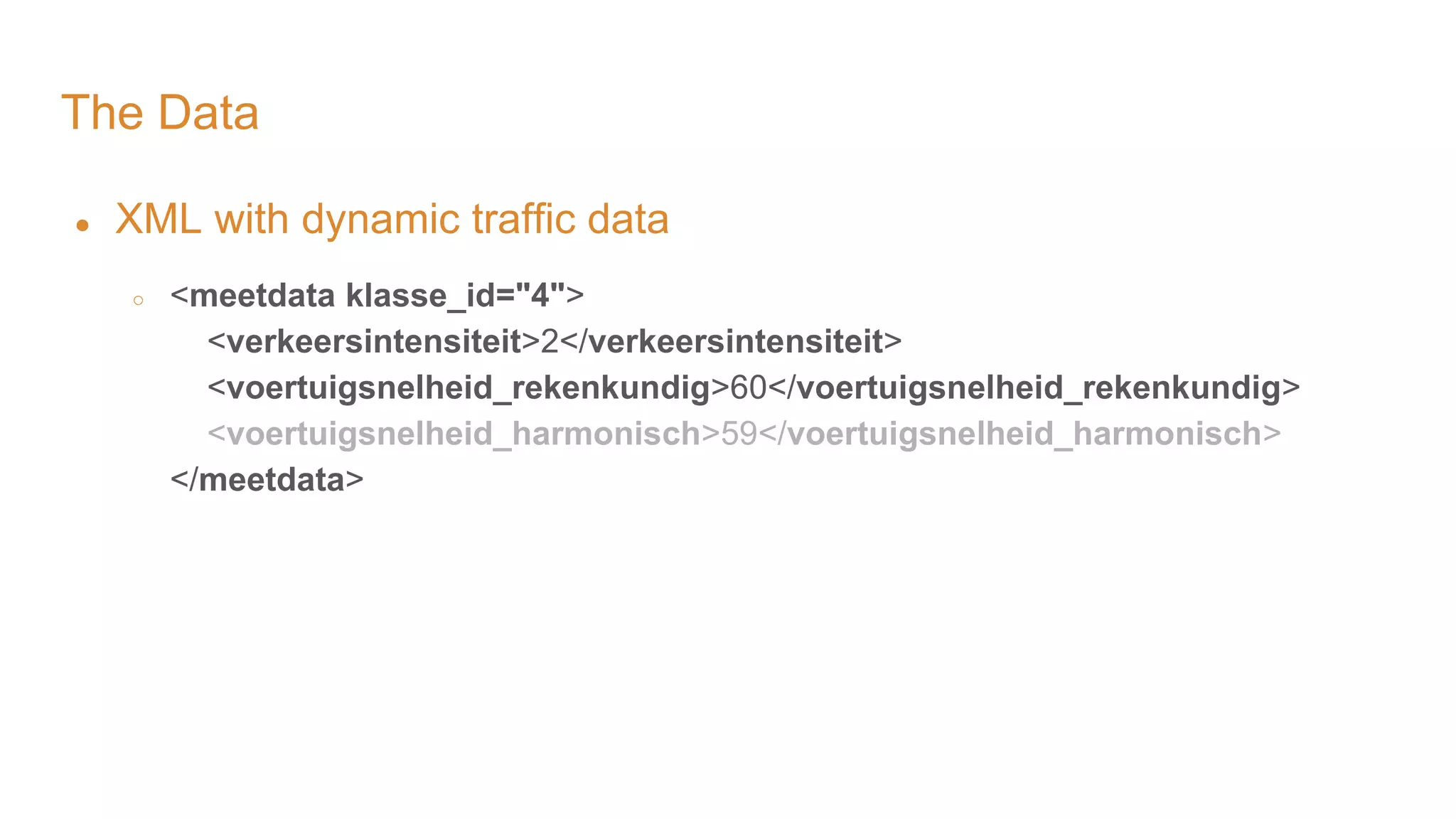 The Data ● XML with dynamic traffic data ○ <meetdata klasse_id="4"> <verkeersintensiteit>2</verkeersintensiteit> <voertuigsnelheid_rekenkundig>60</voertuigsnelheid_rekenkundig> <voertuigsnelheid_harmonisch>59</voertuigsnelheid_harmonisch> </meetdata> 