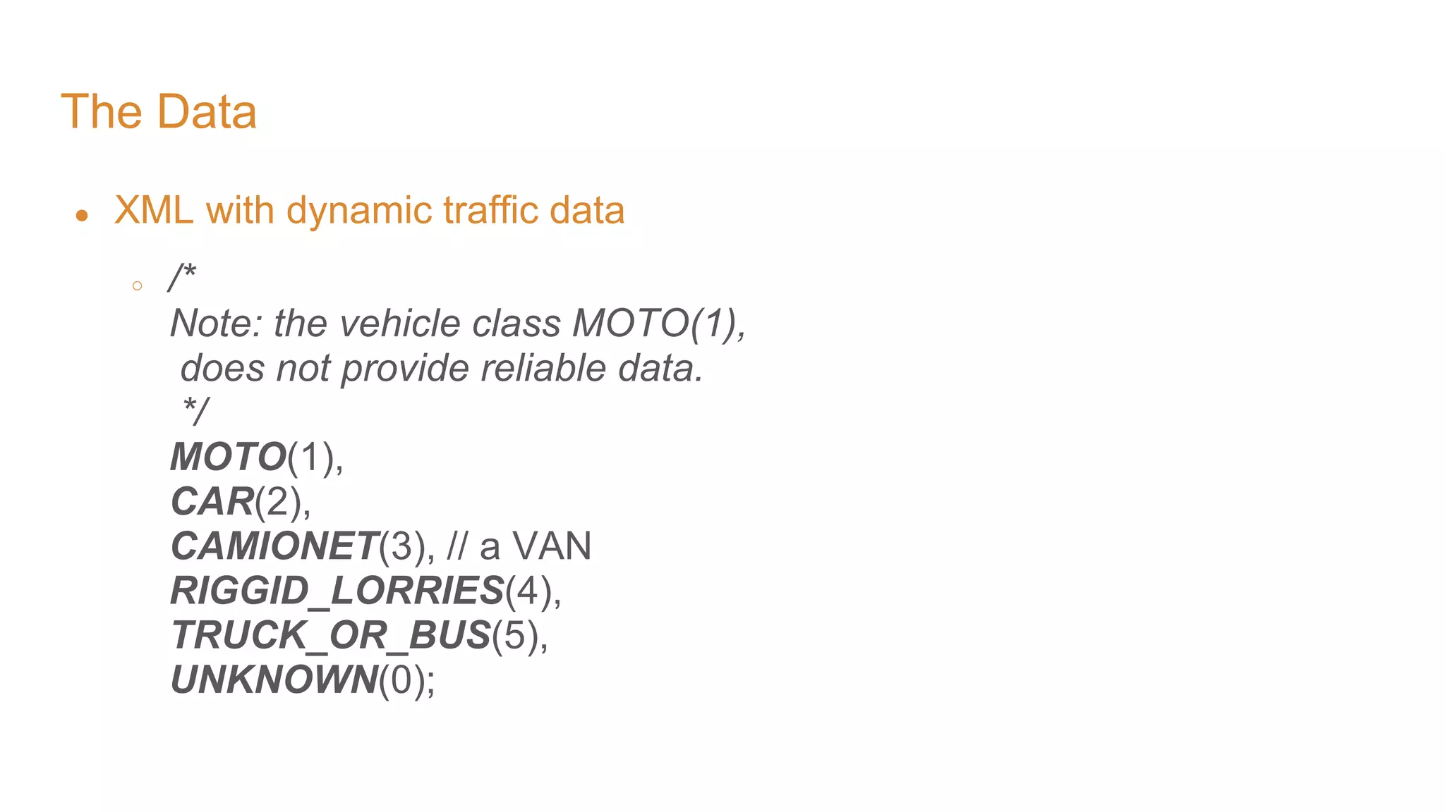 The Data ● XML with dynamic traffic data ○ /* Note: the vehicle class MOTO(1), does not provide reliable data. */ MOTO(1), CAR(2), CAMIONET(3), // a VAN RIGGID_LORRIES(4), TRUCK_OR_BUS(5), UNKNOWN(0); 