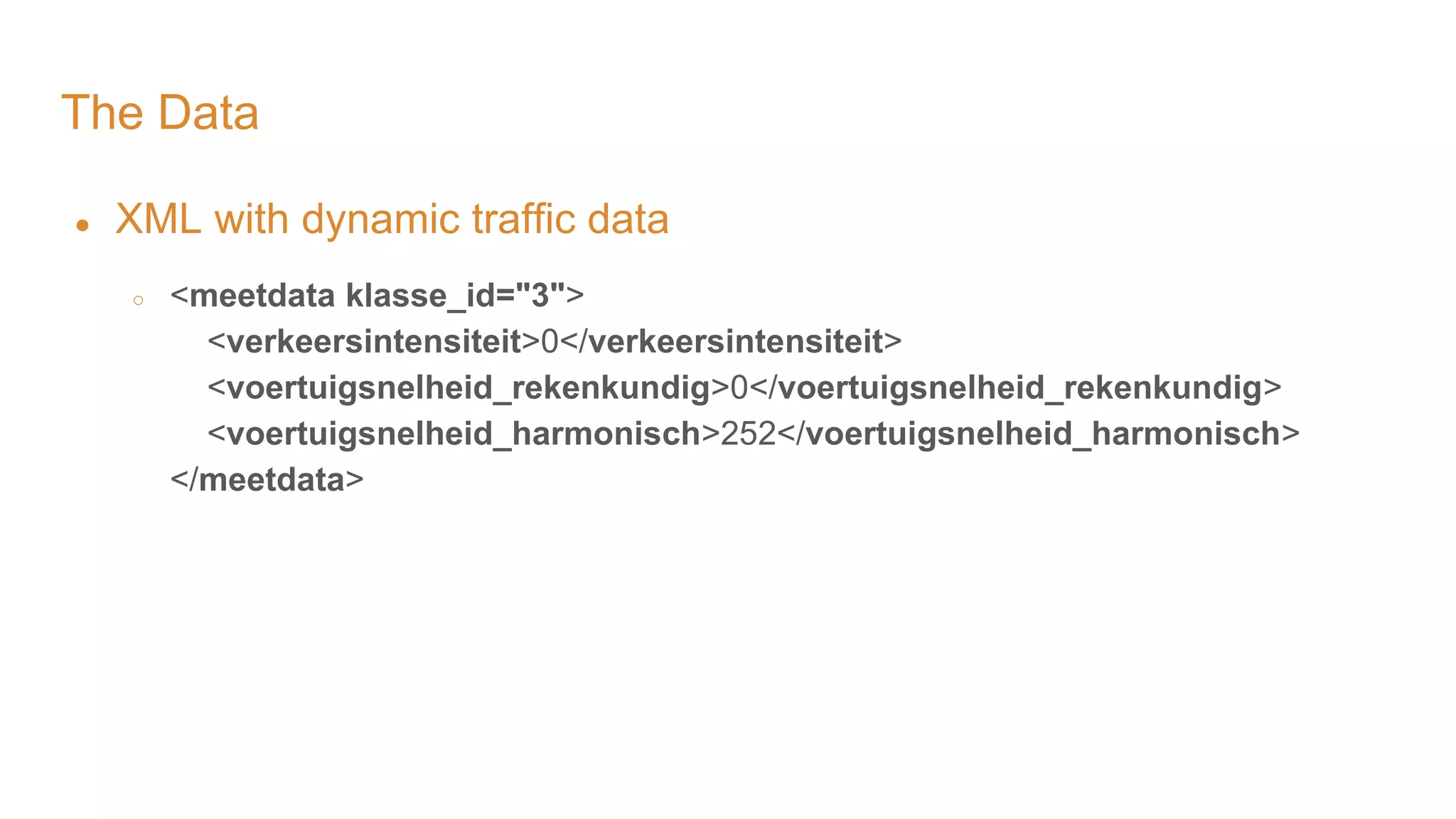 The Data ● XML with dynamic traffic data ○ <meetdata klasse_id="3"> <verkeersintensiteit>0</verkeersintensiteit> <voertuigsnelheid_rekenkundig>0</voertuigsnelheid_rekenkundig> <voertuigsnelheid_harmonisch>252</voertuigsnelheid_harmonisch> </meetdata> 