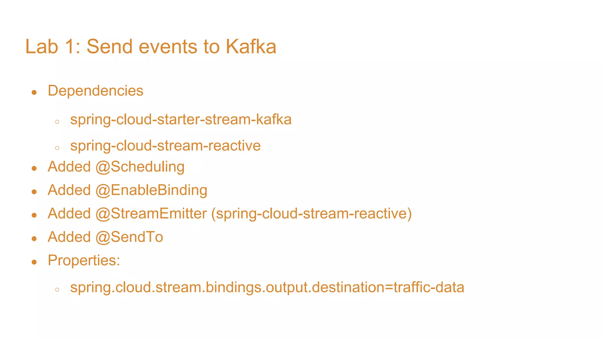 Lab 1: Send events to Kafka ● Dependencies ○ spring-cloud-starter-stream-kafka ○ spring-cloud-stream-reactive ● Added @Scheduling ● Added @EnableBinding ● Added @StreamEmitter (spring-cloud-stream-reactive) ● Added @SendTo ● Properties: ○ spring.cloud.stream.bindings.output.destination=traffic-data 