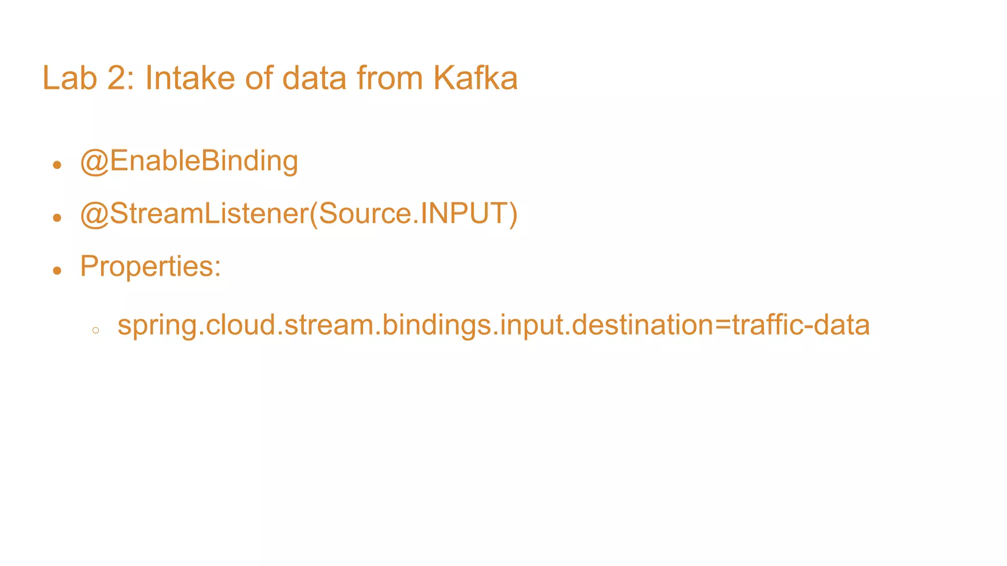 Lab 2: Intake of data from Kafka ● @EnableBinding ● @StreamListener(Source.INPUT) ● Properties: ○ spring.cloud.stream.bindings.input.destination=traffic-data 