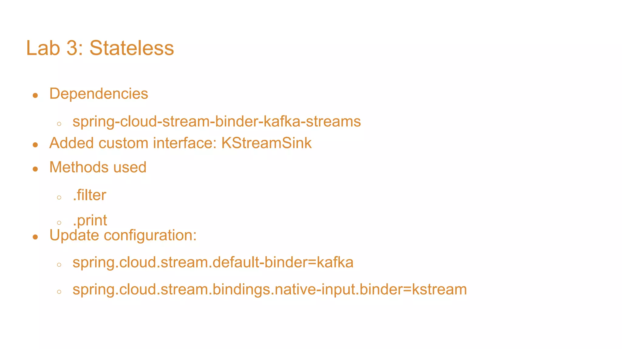 Lab 3: Stateless ● Dependencies ○ spring-cloud-stream-binder-kafka-streams ● Added custom interface: KStreamSink ● Methods used ○ .filter ○ .print ● Update configuration: ○ spring.cloud.stream.default-binder=kafka ○ spring.cloud.stream.bindings.native-input.binder=kstream 