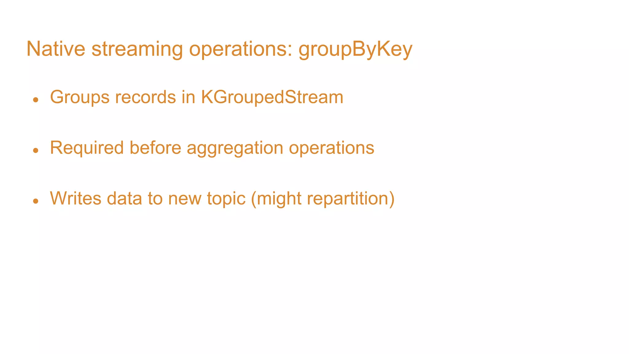 Native streaming operations: groupByKey ● Groups records in KGroupedStream ● Required before aggregation operations ● Writes data to new topic (might repartition) 