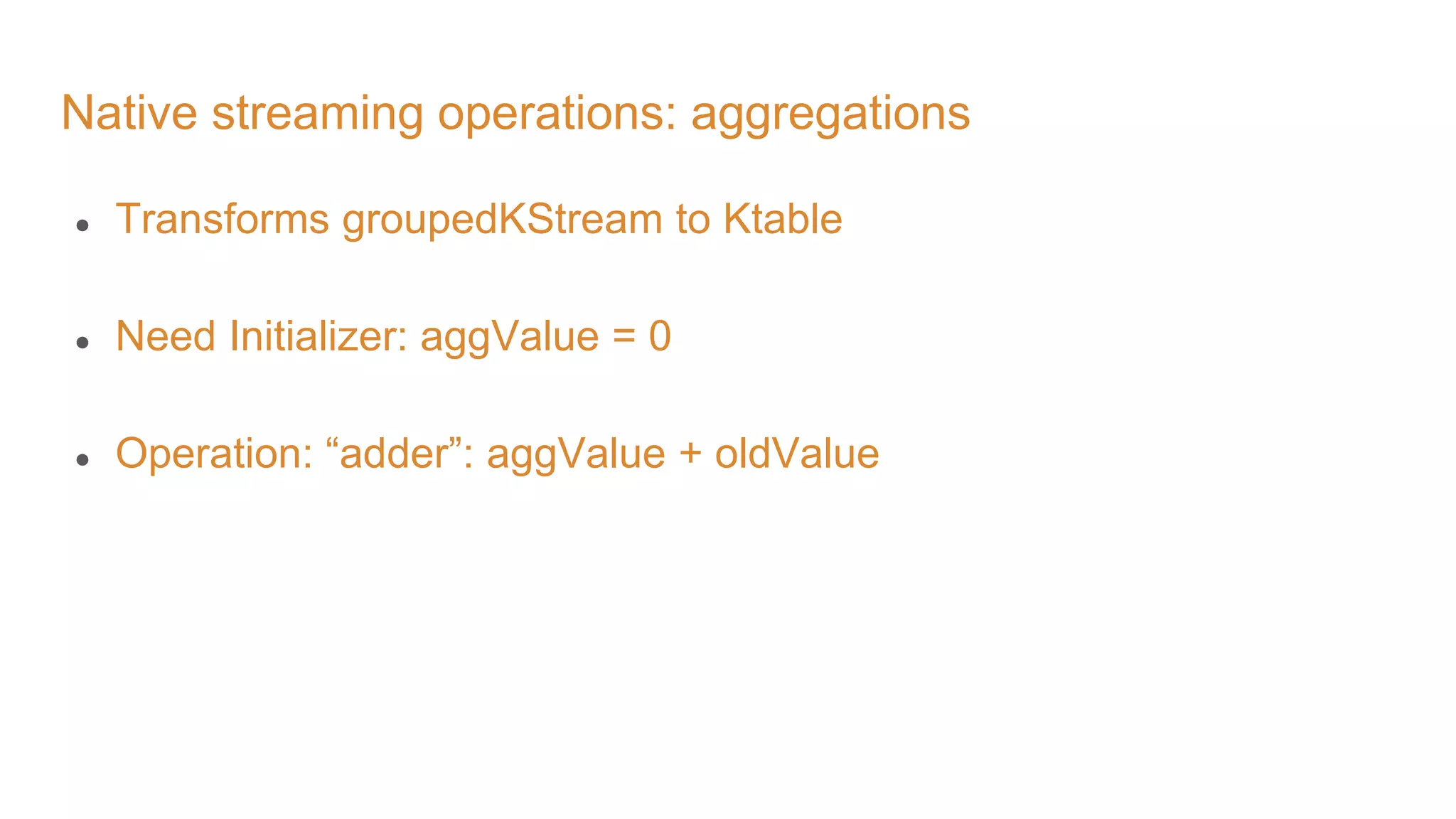 Native streaming operations: aggregations ● Transforms groupedKStream to Ktable ● Need Initializer: aggValue = 0 ● Operation: “adder”: aggValue + oldValue 