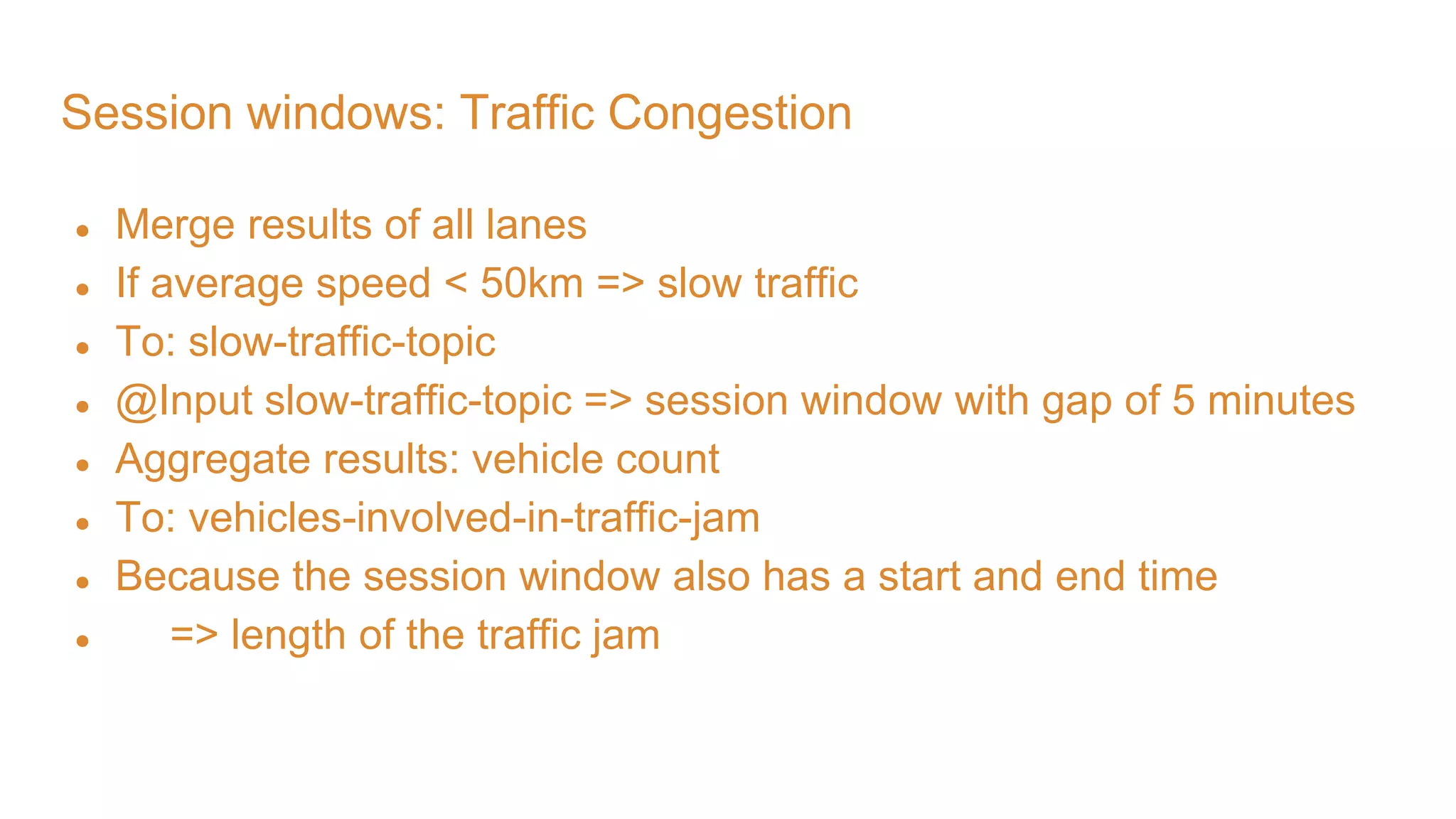 Session windows: Traffic Congestion ● Merge results of all lanes ● If average speed < 50km => slow traffic ● To: slow-traffic-topic ● @Input slow-traffic-topic => session window with gap of 5 minutes ● Aggregate results: vehicle count ● To: vehicles-involved-in-traffic-jam ● Because the session window also has a start and end time ● => length of the traffic jam 