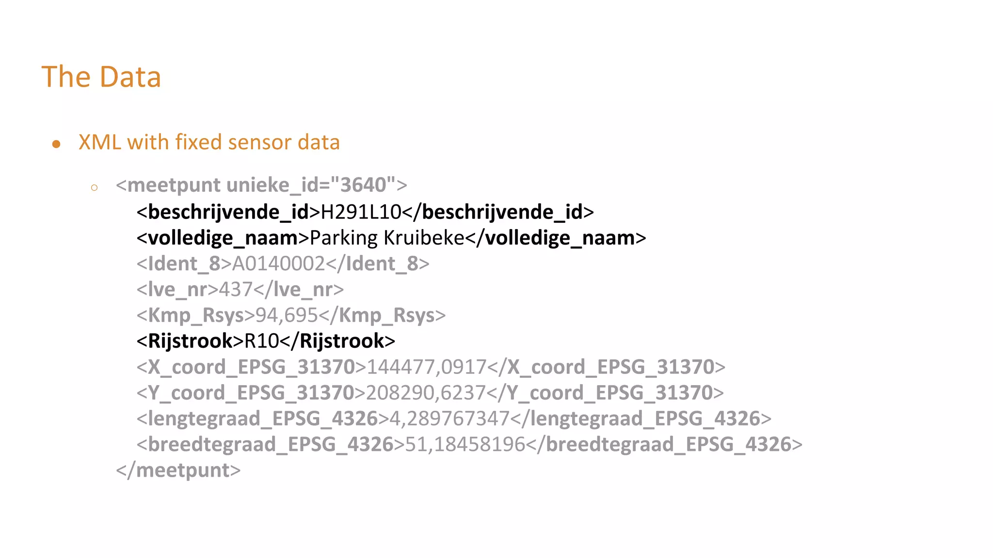 The Data
● XML with fixed sensor data
○ <meetpunt unieke_id="3640">
<beschrijvende_id>H291L10</beschrijvende_id>
<volledige_naam>Parking Kruibeke</volledige_naam>
<Ident_8>A0140002</Ident_8>
<lve_nr>437</lve_nr>
<Kmp_Rsys>94,695</Kmp_Rsys>
<Rijstrook>R10</Rijstrook>
<X_coord_EPSG_31370>144477,0917</X_coord_EPSG_31370>
<Y_coord_EPSG_31370>208290,6237</Y_coord_EPSG_31370>
<lengtegraad_EPSG_4326>4,289767347</lengtegraad_EPSG_4326>
<breedtegraad_EPSG_4326>51,18458196</breedtegraad_EPSG_4326>
</meetpunt>
 