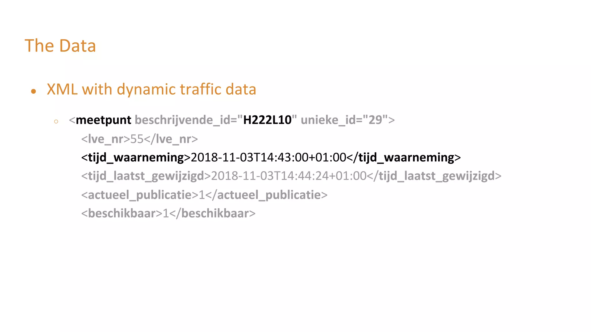 The Data
● XML with dynamic traffic data
○ <meetpunt beschrijvende_id="H222L10" unieke_id="29">
<lve_nr>55</lve_nr>
<tijd_waarneming>2018-11-03T14:43:00+01:00</tijd_waarneming>
<tijd_laatst_gewijzigd>2018-11-03T14:44:24+01:00</tijd_laatst_gewijzigd>
<actueel_publicatie>1</actueel_publicatie>
<beschikbaar>1</beschikbaar>
 