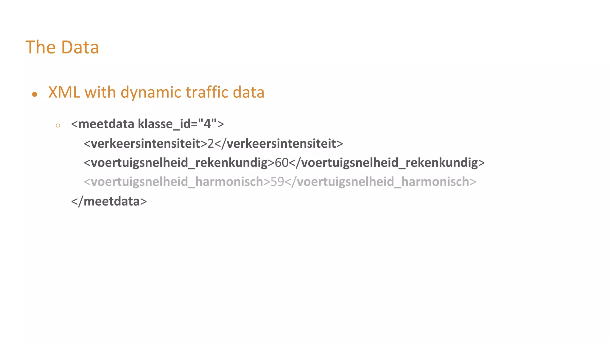 The Data
● XML with dynamic traffic data
○ <meetdata klasse_id="4">
<verkeersintensiteit>2</verkeersintensiteit>
<voertuigsnelheid_rekenkundig>60</voertuigsnelheid_rekenkundig>
<voertuigsnelheid_harmonisch>59</voertuigsnelheid_harmonisch>
</meetdata>
 