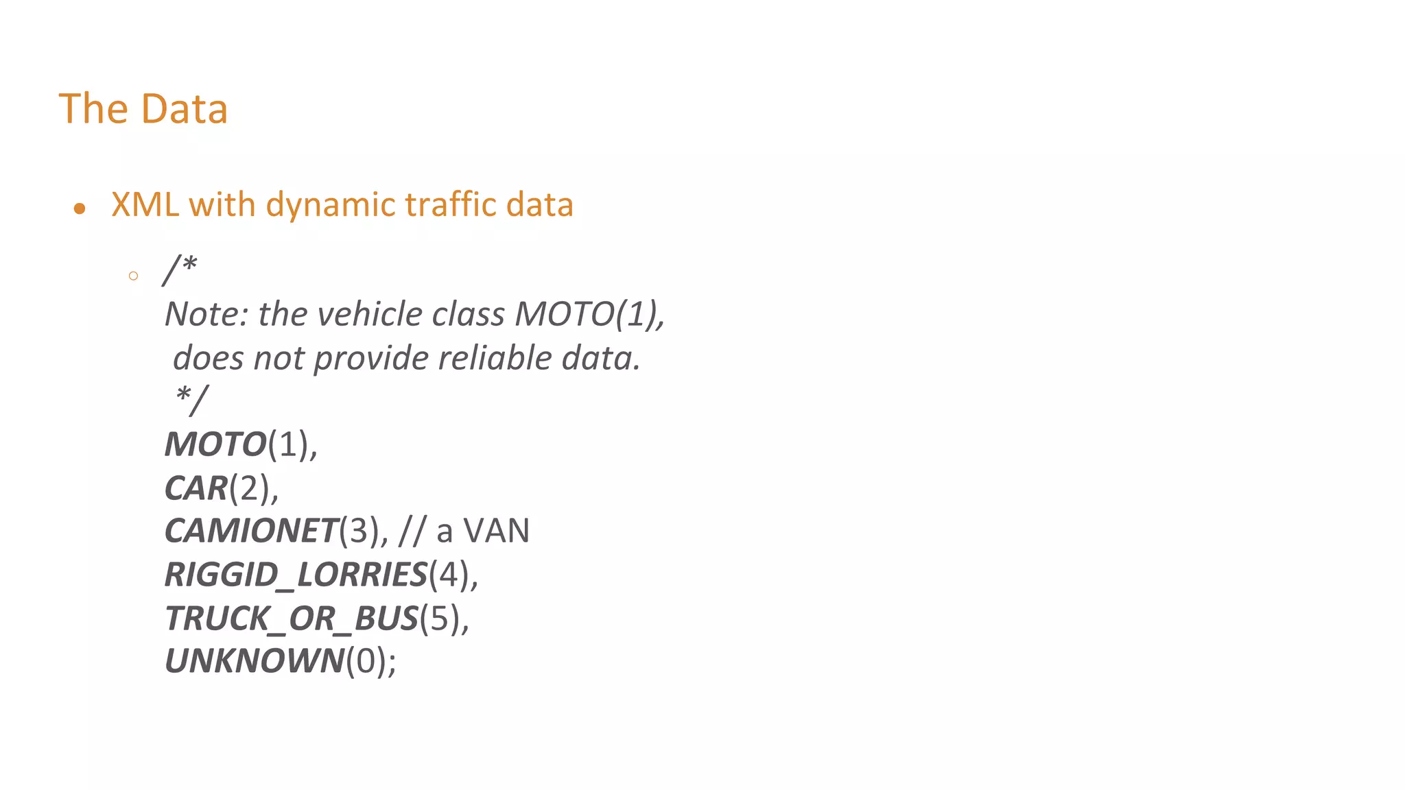 The Data
● XML with dynamic traffic data
○ /*
Note: the vehicle class MOTO(1),
does not provide reliable data.
*/
MOTO(1),
CAR(2),
CAMIONET(3), // a VAN
RIGGID_LORRIES(4),
TRUCK_OR_BUS(5),
UNKNOWN(0);
 