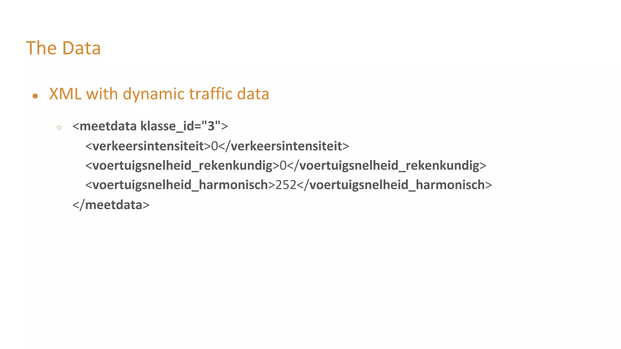 The Data
● XML with dynamic traffic data
○ <meetdata klasse_id="3">
<verkeersintensiteit>0</verkeersintensiteit>
<voertuigsnelheid_rekenkundig>0</voertuigsnelheid_rekenkundig>
<voertuigsnelheid_harmonisch>252</voertuigsnelheid_harmonisch>
</meetdata>
 