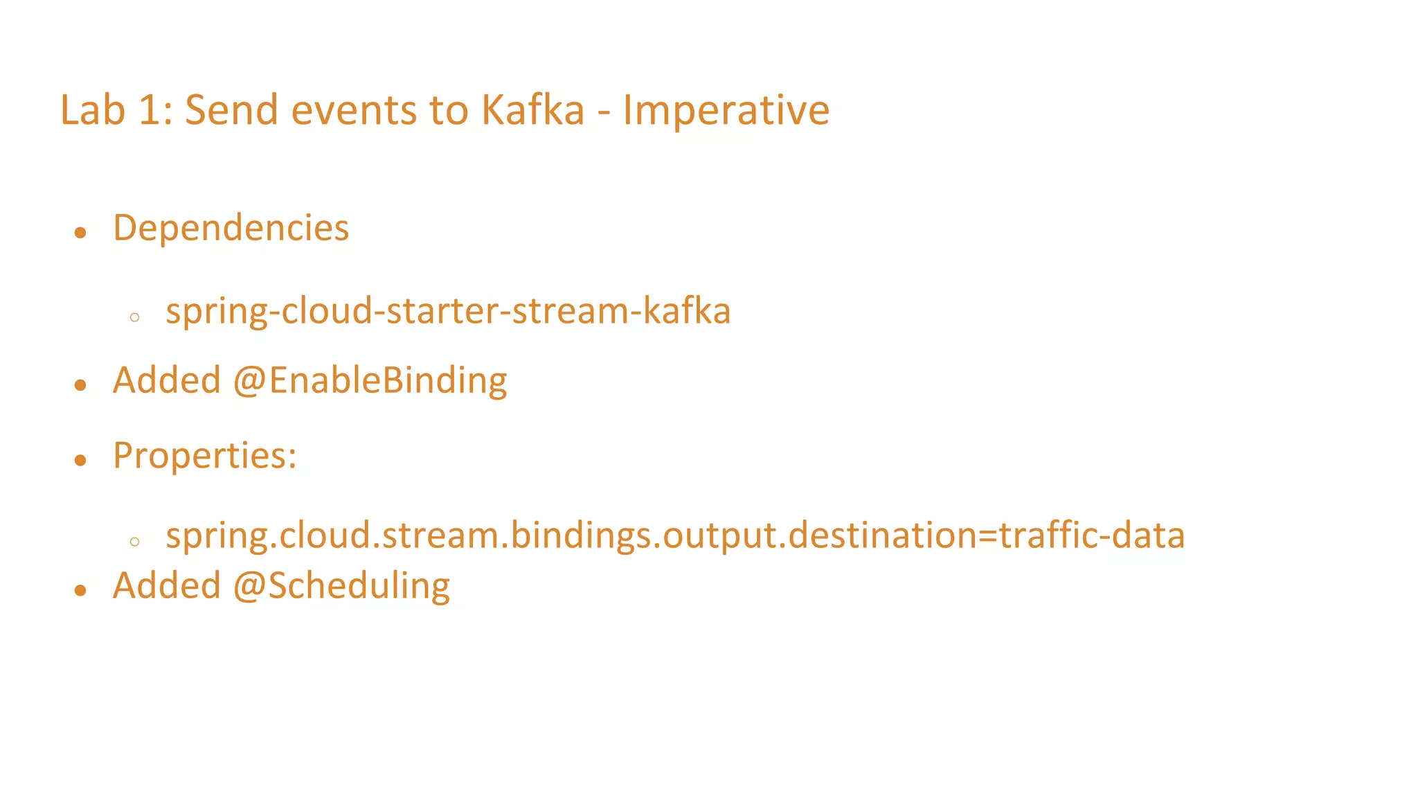 Lab 1: Send events to Kafka - Imperative
● Dependencies
○ spring-cloud-starter-stream-kafka
● Added @EnableBinding
● Properties:
○ spring.cloud.stream.bindings.output.destination=traffic-data
● Added @Scheduling
 
