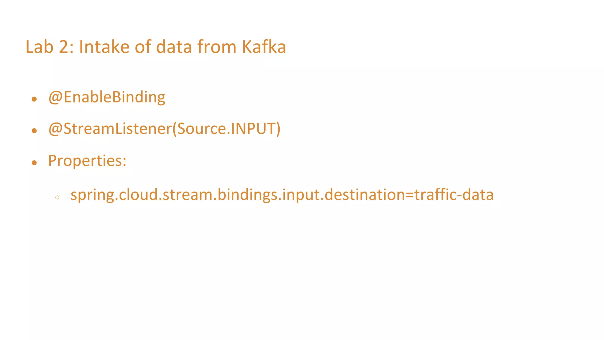Lab 2: Intake of data from Kafka
● @EnableBinding
● @StreamListener(Source.INPUT)
● Properties:
○ spring.cloud.stream.bindings.input.destination=traffic-data
 
