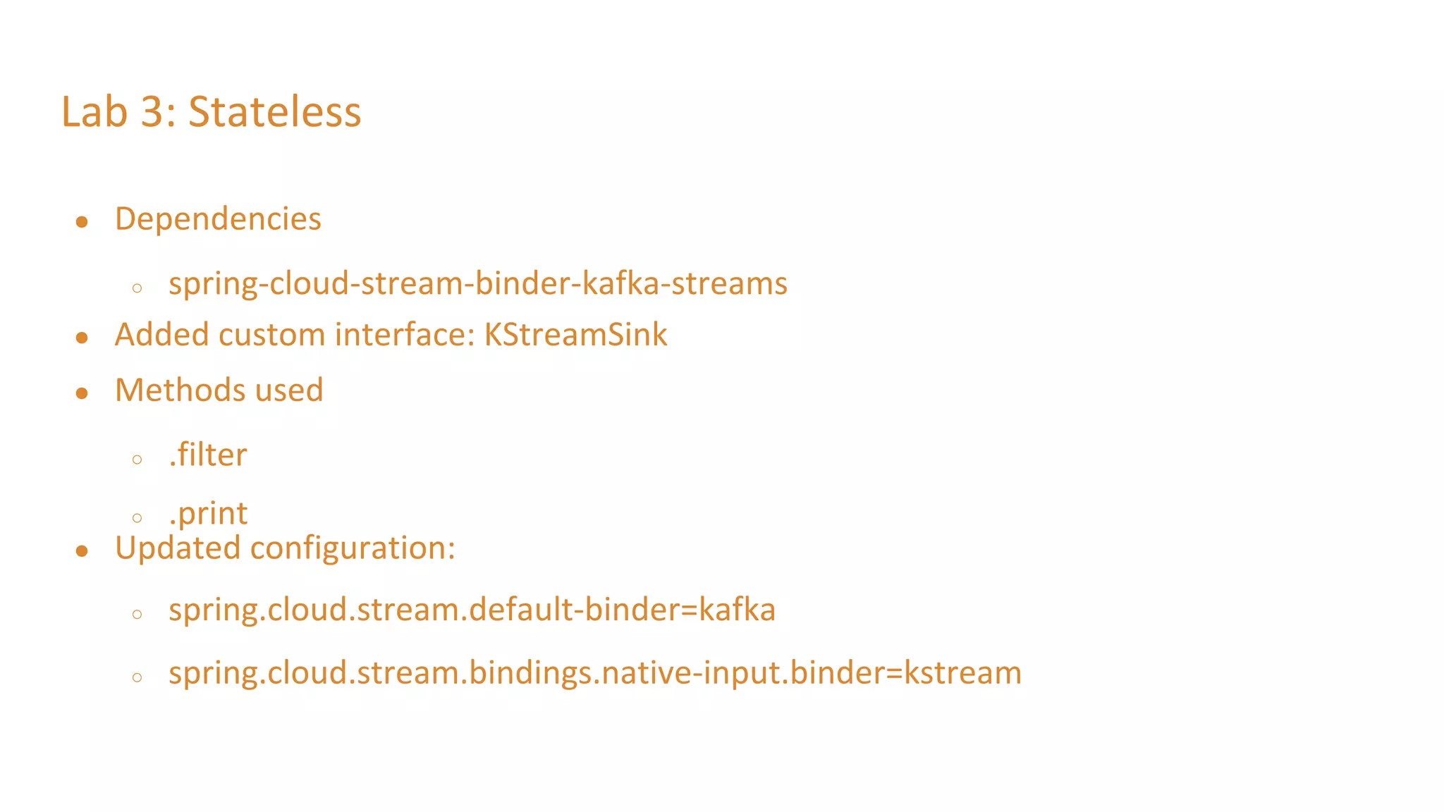 Lab 3: Stateless
● Dependencies
○ spring-cloud-stream-binder-kafka-streams
● Added custom interface: KStreamSink
● Methods used
○ .filter
○ .print
● Updated configuration:
○ spring.cloud.stream.default-binder=kafka
○ spring.cloud.stream.bindings.native-input.binder=kstream
 