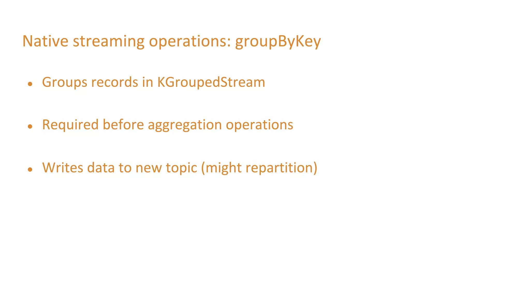 Native streaming operations: groupByKey
● Groups records in KGroupedStream
● Required before aggregation operations
● Writes data to new topic (might repartition)
 