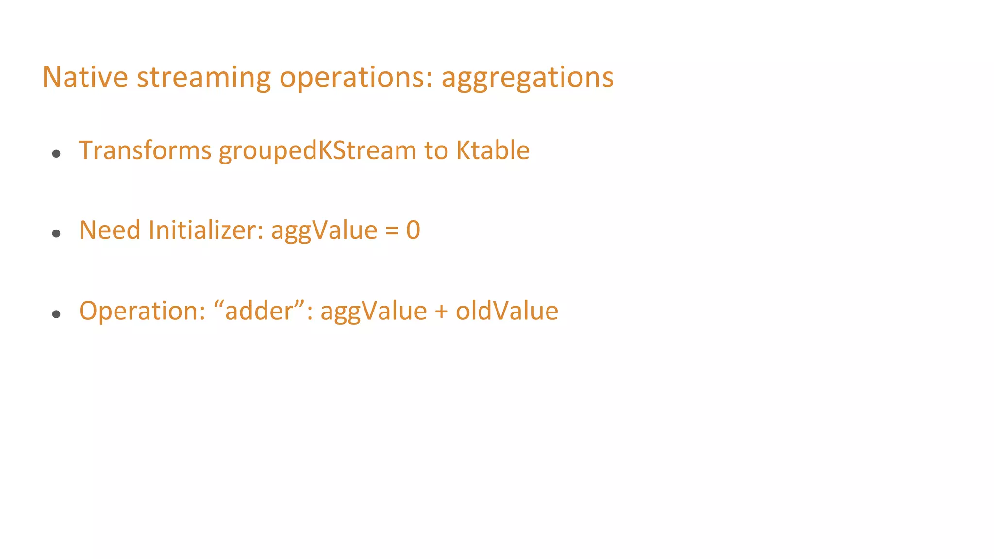 Native streaming operations: aggregations
● Transforms groupedKStream to Ktable
● Need Initializer: aggValue = 0
● Operation: “adder”: aggValue + oldValue
 