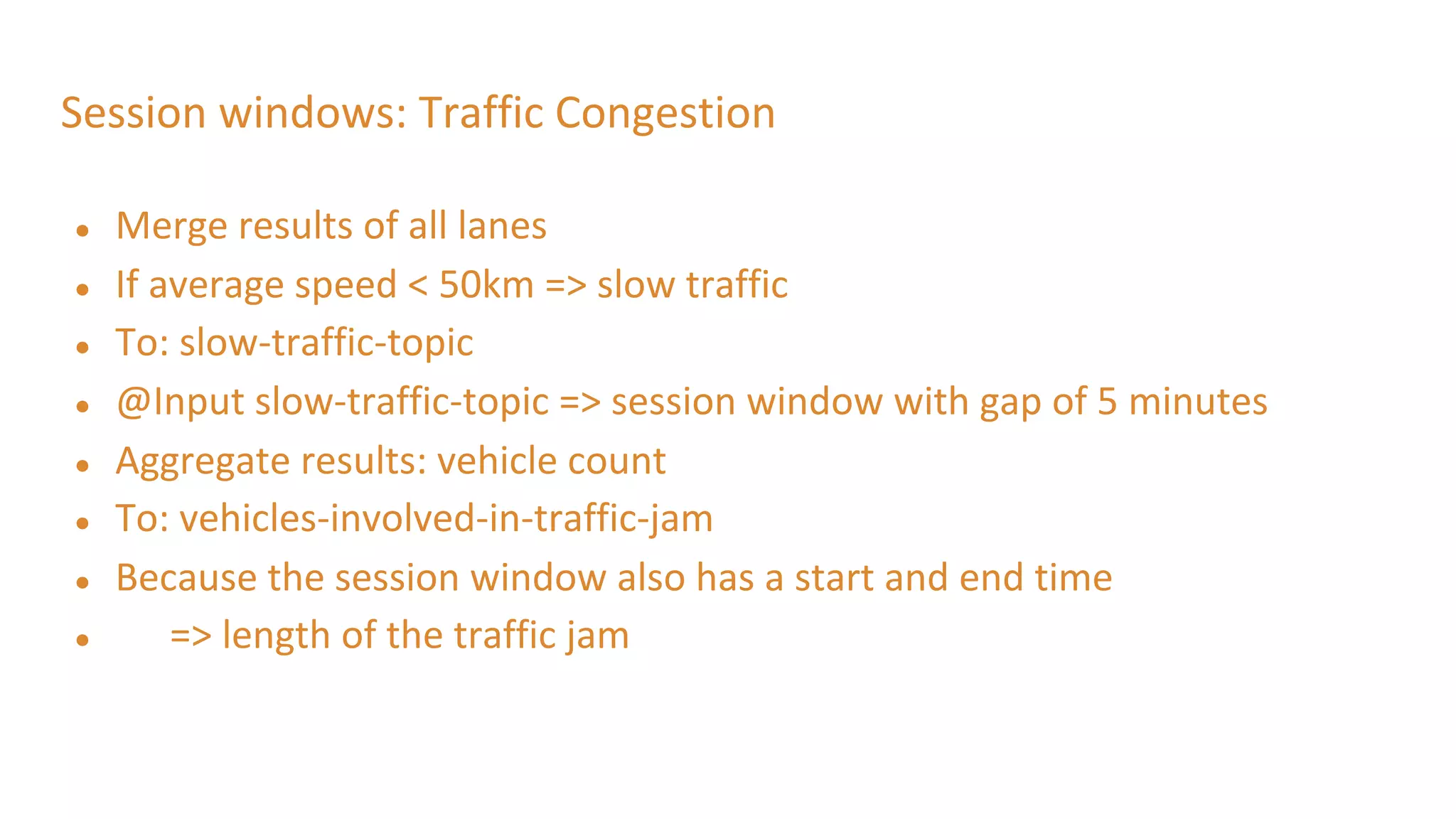 Session windows: Traffic Congestion
● Merge results of all lanes
● If average speed < 50km => slow traffic
● To: slow-traffic-topic
● @Input slow-traffic-topic => session window with gap of 5 minutes
● Aggregate results: vehicle count
● To: vehicles-involved-in-traffic-jam
● Because the session window also has a start and end time
● => length of the traffic jam
 