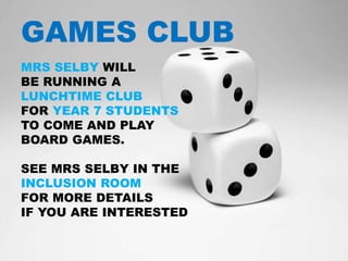 GAMES CLUB
MRS SELBY WILL
BE RUNNING A
LUNCHTIME CLUB
FOR YEAR 7 STUDENTS
TO COME AND PLAY
BOARD GAMES.
SEE MRS SELBY IN THE
INCLUSION ROOM
FOR MORE DETAILS
IF YOU ARE INTERESTED
 