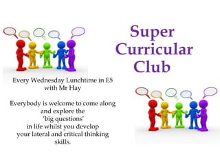 Super
Curricular
Club
Every Wednesday Lunchtime in E5
with Mr Hay
Everybody is welcome to come along
and explore the
‘big questions’
in life whilst you develop
your lateral and critical thinking
skills.
 