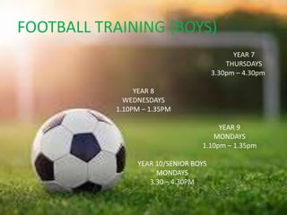 FOOTBALL TRAINING (BOYS)
YEAR 7
THURSDAYS
3.30pm – 4.30pm
YEAR 8
WEDNESDAYS
1.10PM – 1.35PM
YEAR 9
MONDAYS
1.10pm – 1.35pm
YEAR 10/SENIOR BOYS
MONDAYS
3.30 – 4.30PM
 
