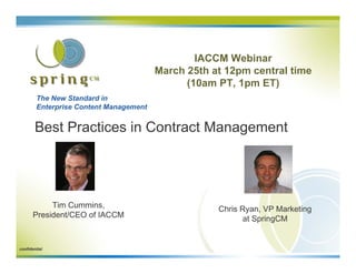 IACCM Webinar
                                        March 25th at 12pm central time
                                              (10am PT, 1pm ET)
        The New Standard in
        Enterprise Content Management


        Best Practices in Contract Management




            Tim Cummins,                            Chris Ryan, VP Marketing
       President/CEO of IACCM                              at SpringCM


confidential
 