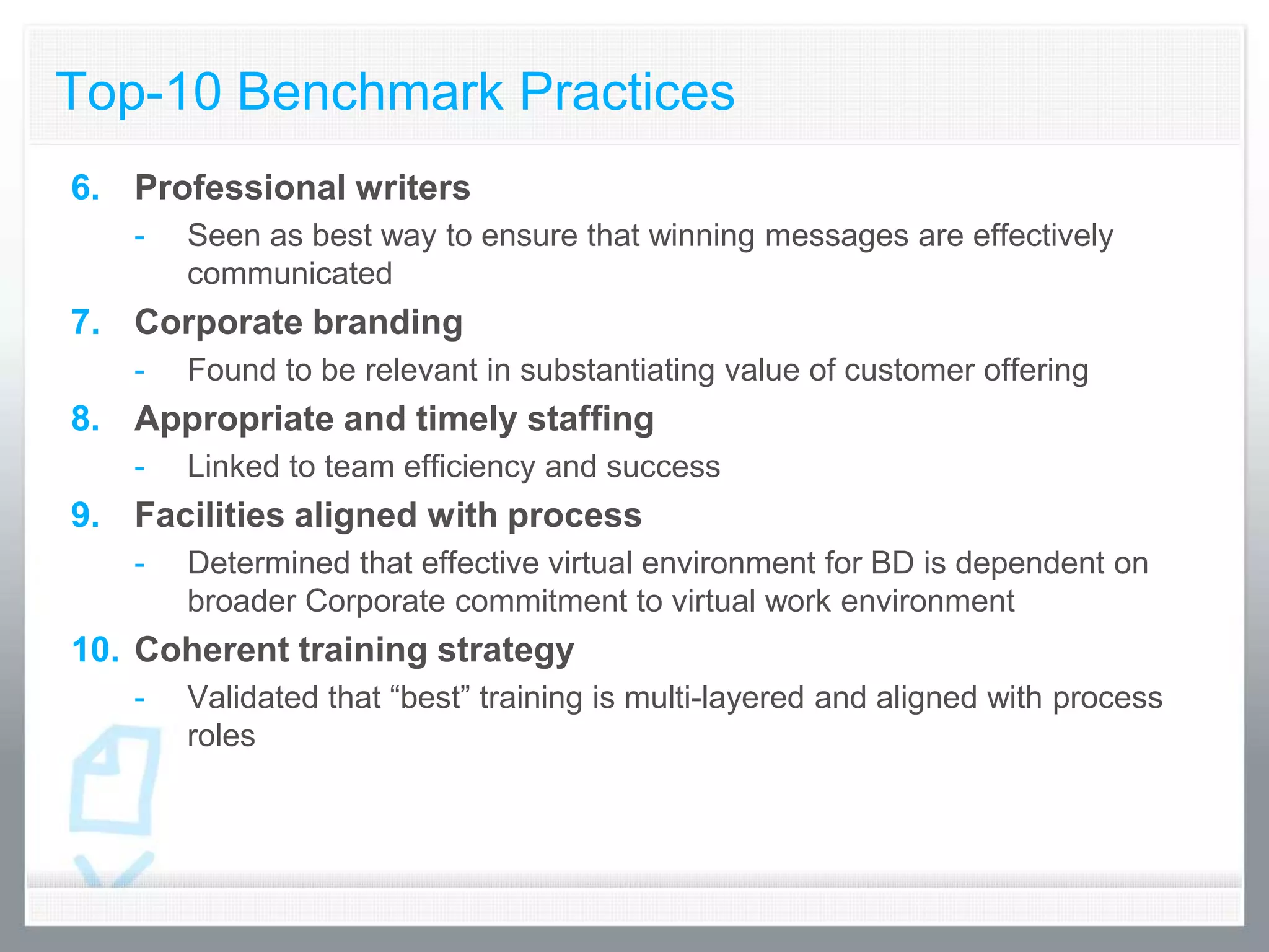 Top-10 Benchmark Practices
6. Professional writers
   -   Seen as best way to ensure that winning messages are effectively
       communicated
7. Corporate branding
   -   Found to be relevant in substantiating value of customer offering
8. Appropriate and timely staffing
   -   Linked to team efficiency and success
9. Facilities aligned with process
   -   Determined that effective virtual environment for BD is dependent on
       broader Corporate commitment to virtual work environment
10. Coherent training strategy
   -   Validated that “best” training is multi-layered and aligned with process
       roles
 