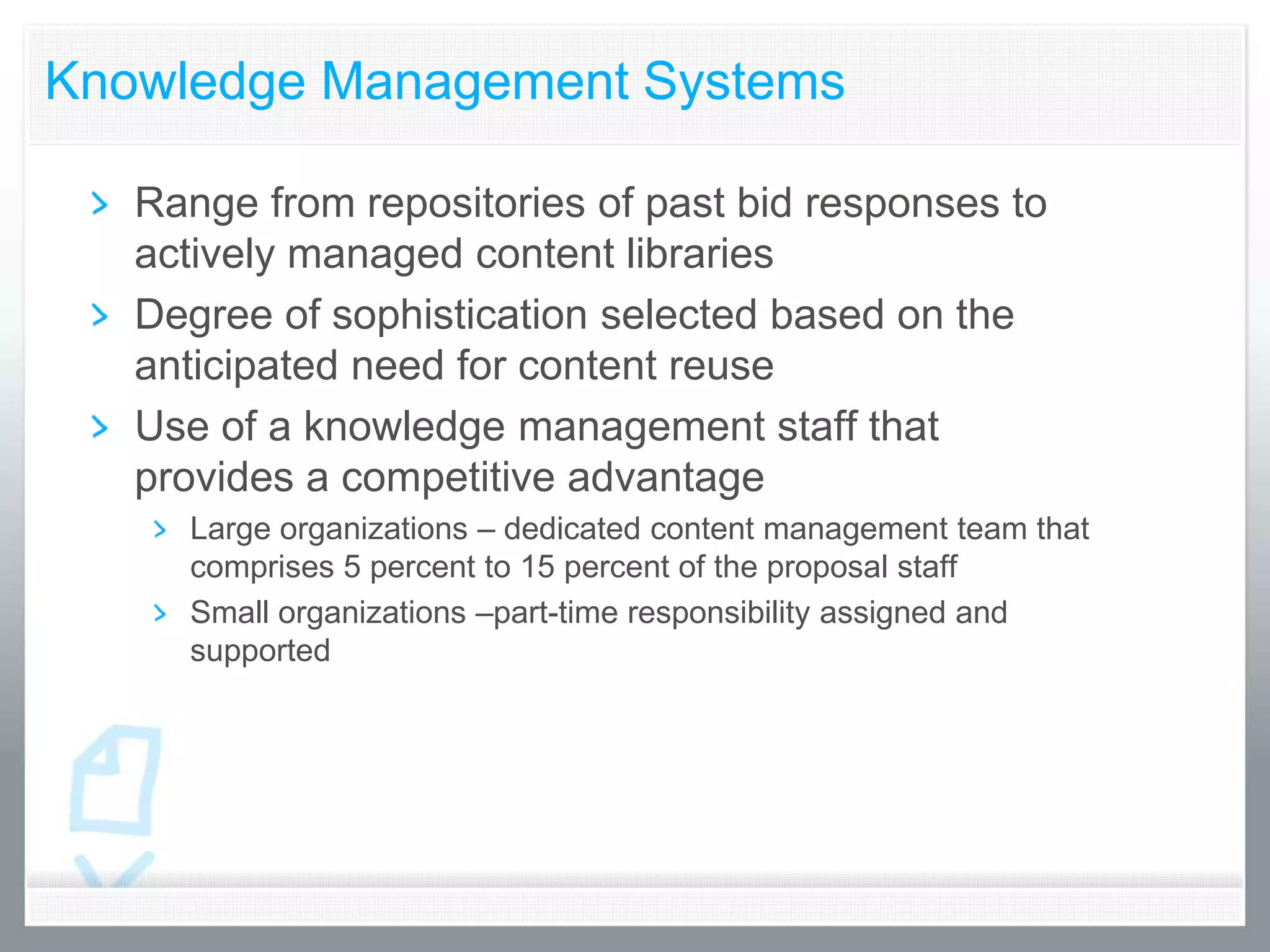 Knowledge Management Systems

   Range from repositories of past bid responses to
   actively managed content libraries
   Degree of sophistication selected based on the
   anticipated need for content reuse
   Use of a knowledge management staff that
   provides a competitive advantage
     Large organizations – dedicated content management team that
     comprises 5 percent to 15 percent of the proposal staff
     Small organizations –part-time responsibility assigned and
     supported
 