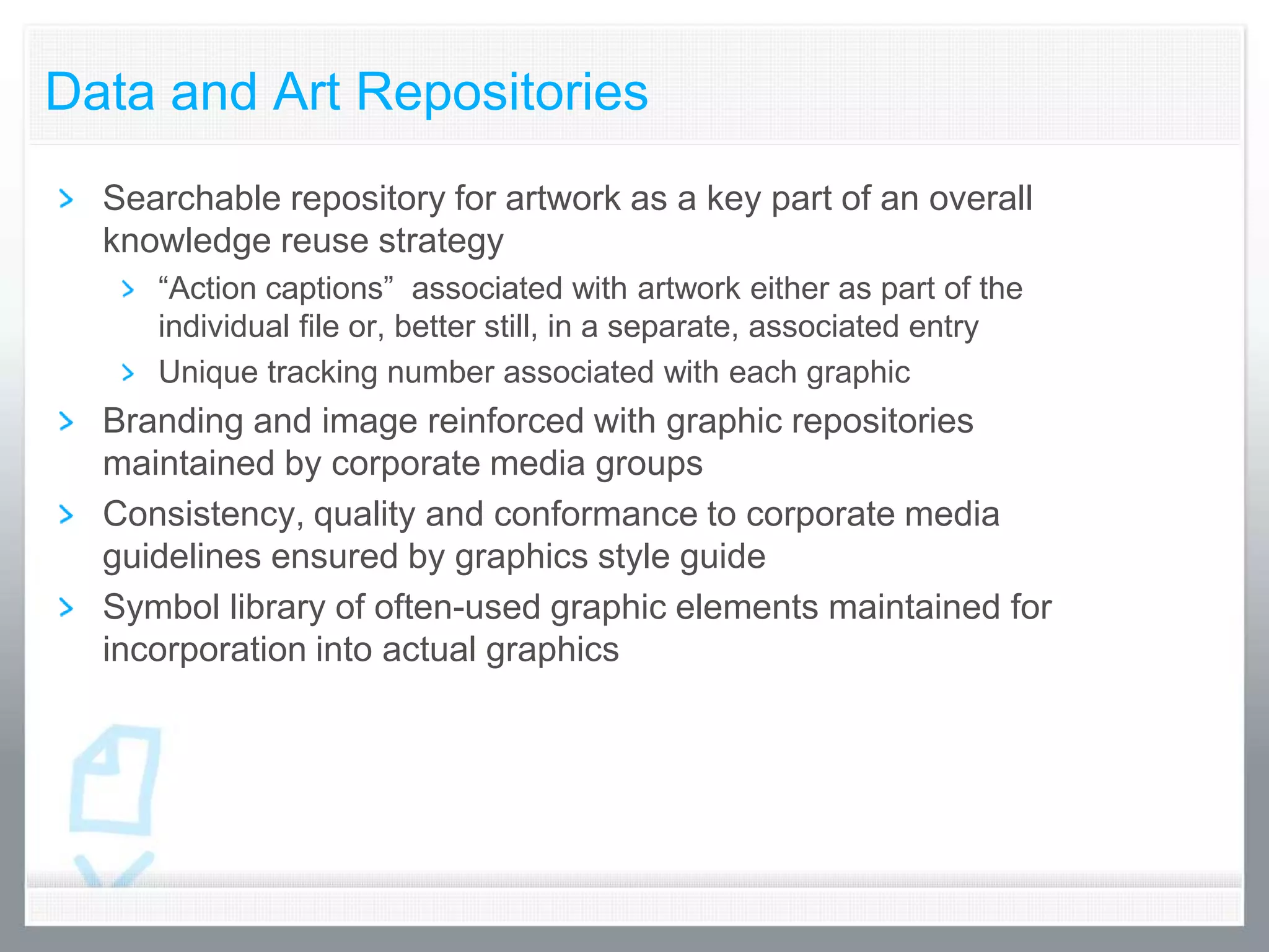 Data and Art Repositories
  Searchable repository for artwork as a key part of an overall
  knowledge reuse strategy
     “Action captions” associated with artwork either as part of the
     individual file or, better still, in a separate, associated entry
     Unique tracking number associated with each graphic
  Branding and image reinforced with graphic repositories
  maintained by corporate media groups
  Consistency, quality and conformance to corporate media
  guidelines ensured by graphics style guide
  Symbol library of often-used graphic elements maintained for
  incorporation into actual graphics
 