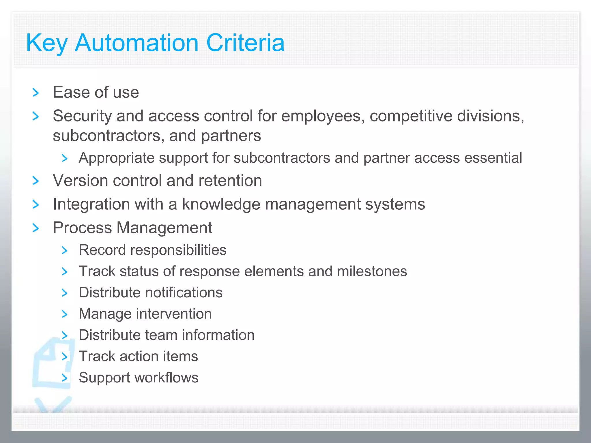 Key Automation Criteria
  Ease of use
  Security and access control for employees, competitive divisions,
  subcontractors, and partners
     Appropriate support for subcontractors and partner access essential
  Version control and retention
  Integration with a knowledge management systems
  Process Management
     Record responsibilities
     Track status of response elements and milestones
     Distribute notifications
     Manage intervention
     Distribute team information
     Track action items
     Support workflows
 