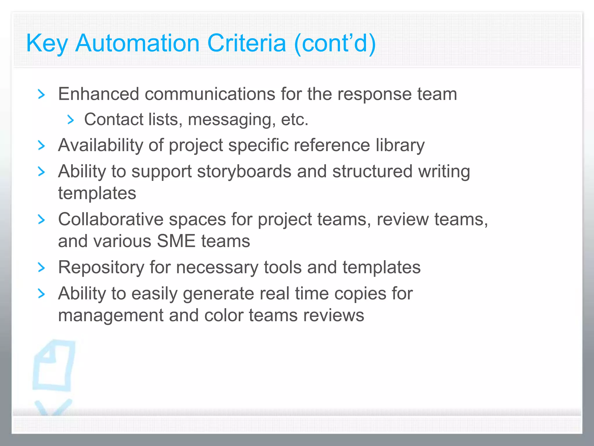 Key Automation Criteria (cont’d)
  Enhanced communications for the response team
     Contact lists, messaging, etc.
  Availability of project specific reference library
  Ability to support storyboards and structured writing
  templates
  Collaborative spaces for project teams, review teams,
  and various SME teams
  Repository for necessary tools and templates
  Ability to easily generate real time copies for
  management and color teams reviews
 