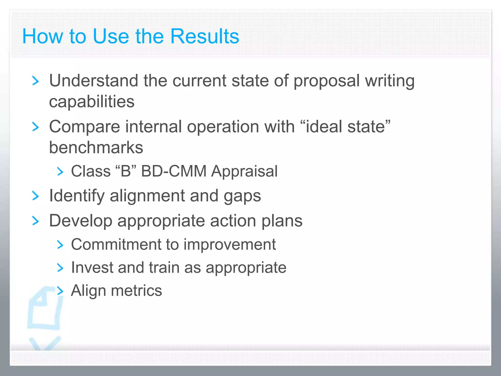 How to Use the Results

  Understand the current state of proposal writing
  capabilities
  Compare internal operation with “ideal state”
  benchmarks
    Class “B” BD-CMM Appraisal
  Identify alignment and gaps
  Develop appropriate action plans
    Commitment to improvement
    Invest and train as appropriate
    Align metrics
 