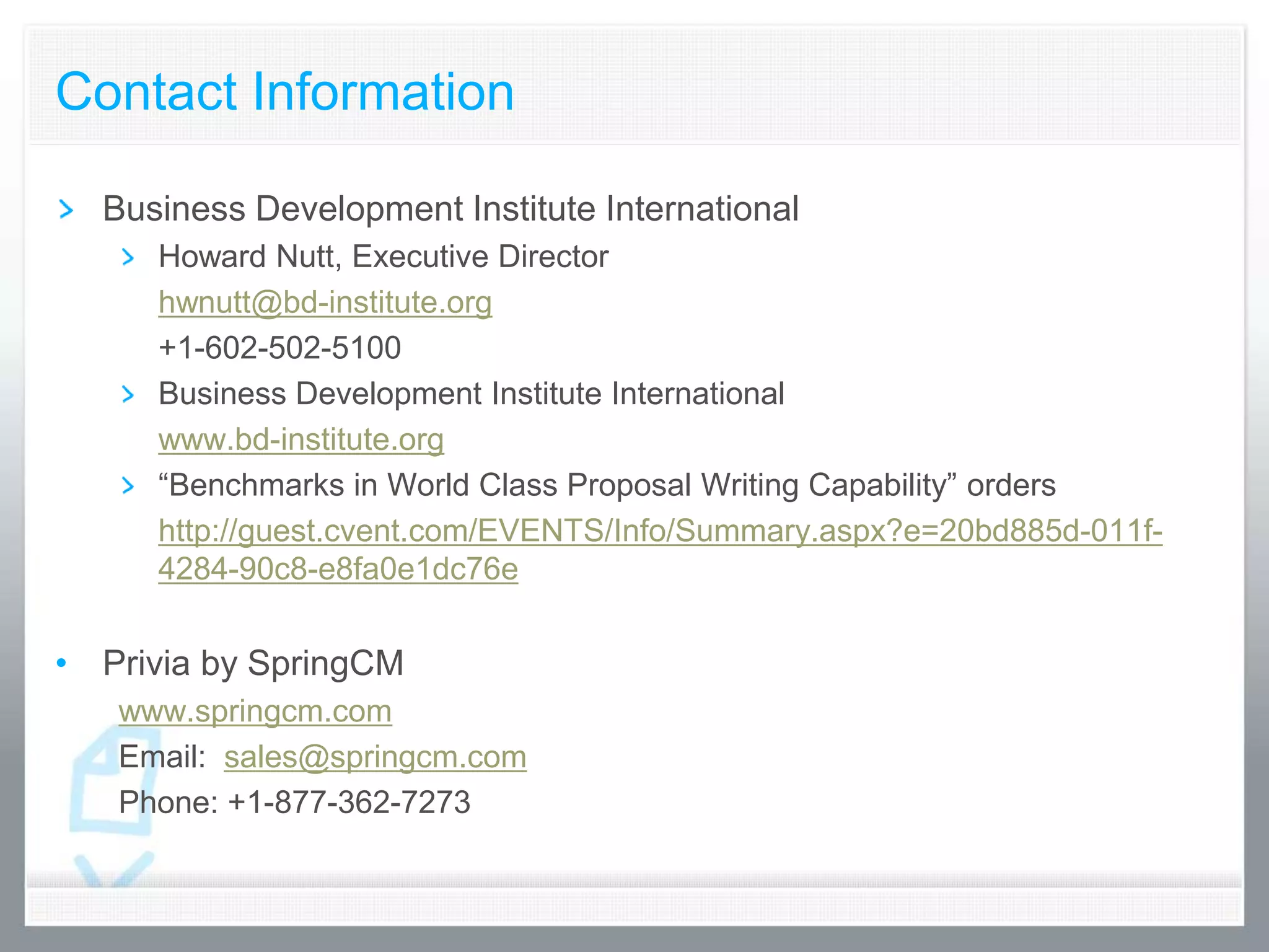 Contact Information

  Business Development Institute International
     Howard Nutt, Executive Director
     hwnutt@bd-institute.org
     +1-602-502-5100
     Business Development Institute International
     www.bd-institute.org
     “Benchmarks in World Class Proposal Writing Capability” orders
     http://guest.cvent.com/EVENTS/Info/Summary.aspx?e=20bd885d-011f-
     4284-90c8-e8fa0e1dc76e


• Privia by SpringCM
   www.springcm.com
   Email: sales@springcm.com
   Phone: +1-877-362-7273
 