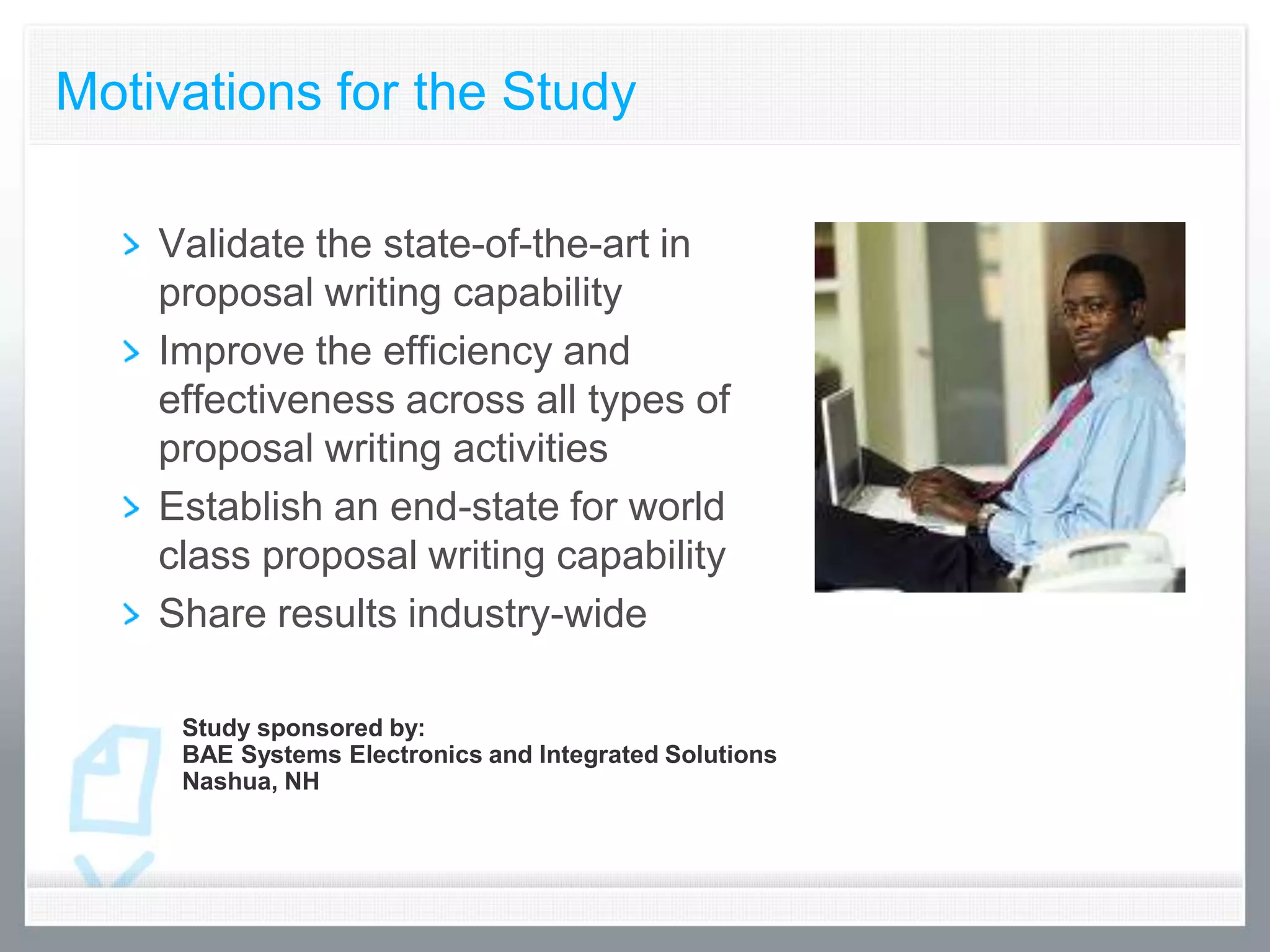 Motivations for the Study

    Validate the state-of-the-art in
    proposal writing capability
    Improve the efficiency and
    effectiveness across all types of
    proposal writing activities
    Establish an end-state for world
    class proposal writing capability
    Share results industry-wide

     Study sponsored by:
     BAE Systems Electronics and Integrated Solutions
     Nashua, NH
 