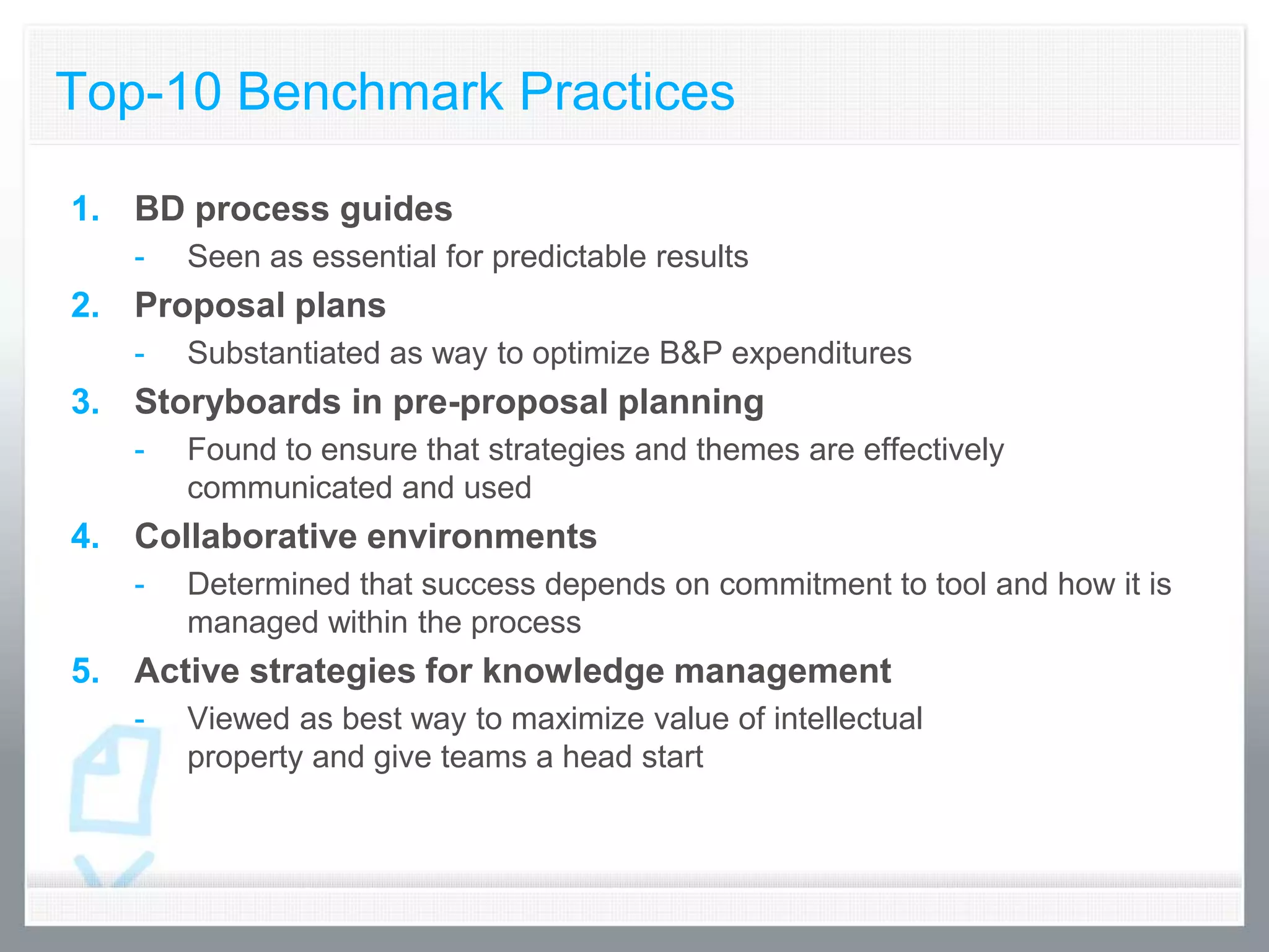 Top-10 Benchmark Practices

1. BD process guides
   -   Seen as essential for predictable results
2. Proposal plans
   -   Substantiated as way to optimize B&P expenditures
3. Storyboards in pre-proposal planning
   -   Found to ensure that strategies and themes are effectively
       communicated and used
4. Collaborative environments
   -   Determined that success depends on commitment to tool and how it is
       managed within the process
5. Active strategies for knowledge management
   -   Viewed as best way to maximize value of intellectual
       property and give teams a head start
 