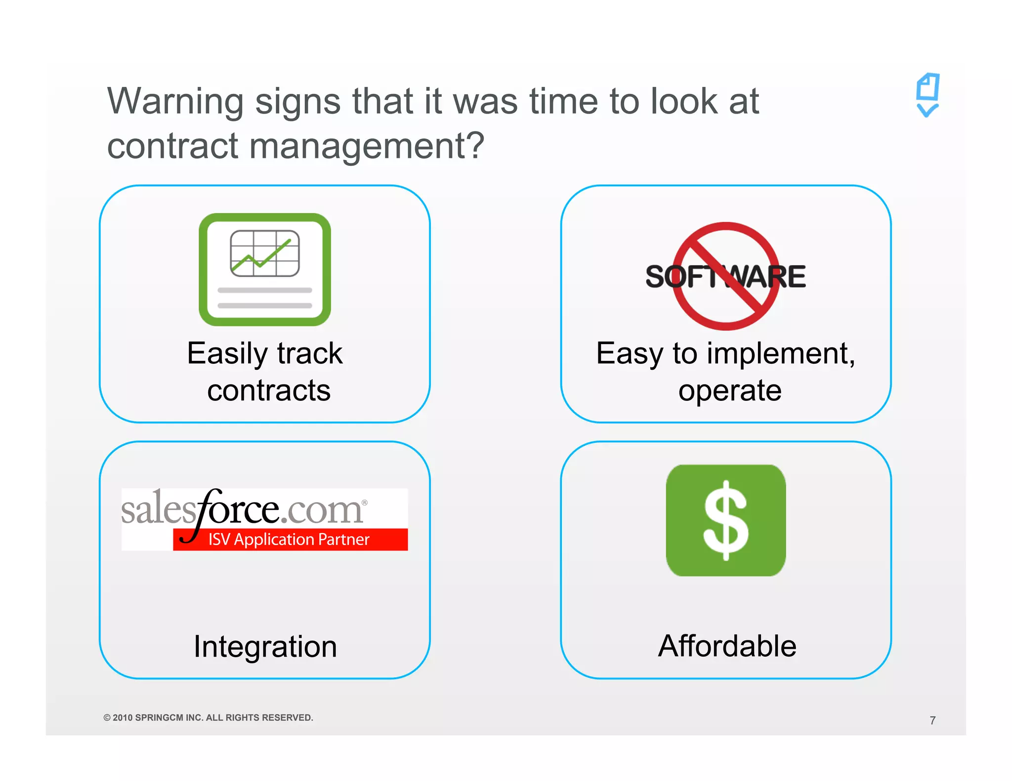 Warning signs that it was time to look at
contract management?




                Easily track                Easy to implement,
                 contracts                        operate




                 Integration                    Affordable

© 2010 SPRINGCM INC. ALL RIGHTS RESERVED.                        7
 