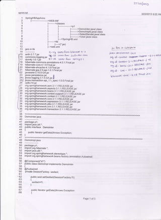 SpringHBAppAnno
l-----.-----*-'wEB-lNF
l----->classes
,_1i-:_':
l:
anl|l-2.7 .7 -jat
commons{ogging.jar
dom4j-1.6. 1.iar
l---------'pl
I l-.-----'Demolnterjava/.class
I F--- ---tDemolmple.java/.class
I l----->Selectservlet.javal.class
I F------>User.iava/.class
Taloal'nt5
312312013 9:22 AN
,pt Bres io c,rxssPA Ttl
j^0x " Persislcrre - jaY
ai(.'sP ' @$<at qrff jcrygrf -5 1 'aELJ
orl s9 a",rt"t'3'l l tzE Ls&s E J a{
o,i sg ' bens -l r 't PbE-lsE ' J6'{
orX *e urt - 31 1' W)l.As e ' ; o"l
hg"'nc*e-c""c - +'t't Fn<'t' ic't
qpr!!t.!4
I
.2
4
5
6
7
B
o
10
11
12
" 13
14
c15
0ro
117
lrs
I rg
lzo[ ^-
i;
24:
25J
26
ize
)25
1:o
lsr
'l zz
/ss
lza
lss
:o
37
38
39
40
41
42
43
44
45
46
,47
48
.49-50
53
54
56
59
'60
61
:62
63
64
65
66
68
rtl-----I F->SpringHB.xmt
j-----'lib
I l__-_.C.jar)
F->web.xml
l5-2? coltc$ Prom bg"t.sr< + 'l'
)-e,5 cotecr P',,.6 Jc!.rFj'r der' aorn
P7-8b Cbr'eL* ertra spnag6)
hibemate-commons-annotations4.O. l.Final.iar
hibernate-core-4.1.8.Fina!.jar
hibernate-ehcache-4.1.8.Final jar
hibernate-jpa-2.0-api-1.0.1 _Finat.jar
javassist3. 1 5.0-cA jar
javax.persistence.jar D
jbosslogging-3. 1.O.cA.jar,
jboss-transaction-api '1
.1_spec- 1 .0,0. Final..iar
ojdbcl4.jar
org.springframework.asm-3. 1. l.RELEASE.jar
org.sprlngframework.aspects-3. l.l.RELEASE.jar
org.springframework.beans-3.1.1.RELEASE jai
org.springframework_context.suppo(-3..1. 1. RELEASE.jaT
org.springframework.context-3..1. j. RELEASE.jaT
org.springframework.core-3..t.1.RELEASE jar'
org.springframework.expression-3. 1..1. RELEASE.jaT
org.springframework.jdbc-3.1 _.I.RELEASE jar
org.springframework.orm-3. j.I.RELEASE jar
org.springframework.transaction-3.1. l.REaEASE..iar
Demolnter-java
package p1;
import java.util.';
public interface Demolnter
{
- public lterator getData0throws Exception;
l
_D:T1T!1*
package p'l;
import org.hibernate.";
import java.util.";
import org.springframework.stereotype.":
rmport org.springframework.beans.factory.annotation.Autowiredl
@Component("d1")
public class Demolmpl implements Demolnter
t
@Autowired
private SessionFactory sesfact;
public void setSesfact(SessionFactory f1)
{
sesfact=fl;
]
public lterator getDataOthrows Exception
{
Page 1 of 3
 