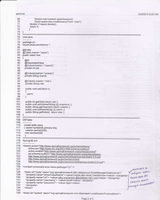 -
sprint.q! 3D3t2013 9.22 AM
Session ses=sesfact.openSession0;
Query query=ses.createQuery('from Usei');
Iterator i1=query.iterateO;
return i1;
)
69
70
7'l
72
73
74
75
76
77
7a
79
80
81
84
85
86
87
88
89
90
91
92
o'l
94
96
98
99
100
101
102
'103
104
105
106
107
108
109
110
111
112
113
114
115
116
117
118
119
120
121
122
taJ
124
125
'126
127
128
129
130
131
133
134
136
-!-:li_i1t"
package p l;
import javax.persistence.*;
@Entity
@Table (name= "users")
public class User
{
@td
@Generatedvalue
@Column(name = "userid")
private int uid;
@Column(name= "uname")
private Slring uname;
@Column (name= "role")
privale String role;
public void setuid(int n)
{
uid=n;
)
public int getuidO{ return uid; }
public void setuname(Slring s){ uname=s; }
public String getunameo{ return uname; }
public void setRole(String rX role=r; )
public String getRoleo{ return role; }
)
DBTable
create table users
( userid number(5) primary key,
uname varchar2(20),
role varcha12(20)
);
SpringHB.xml
<beans xmlns="htto://www.sprinoframework.orq/schema/beans',
xmlns:xsi="http:l/www.w3,orq/200 1 r(MLSchema-instance,'
xmlns:context="hlto://www.sprinqframework.orq/schema/iontext,'
xsi:sctlemaLocation="htto://www.sprinqframework.oro/sctrerna/beans
htto:/,Adww.sorinqframework.orq/schema/context
htto://wwwsDringframework.orq/schema/contexusDrino-conied-2.S.xsd',>
<context:component-scan base-package=,'p1,, />
<bean id="myds" class="org.springframework.jdbc.datasource.DriverManagerDalaSource,,>
<property name="driverclassName"><value>oracle.jdbc.driver.oracleDriier</value> </property>
<property name="url"> <value>jdbc:oracle:thin </value> </property> '
<property name="username"> <value>scolt</value> </property>
<property name="password"> <value>tiger</value>
</property>
€laltdn/ed
l-a
*eu":^H
/ksrh4 t t{
</bean>
<bean id="sesfact" class="org_sprangframework.orm.hibernate4.LocalsessionFactoryBean,,>
Page 2 of 3
J[::'.5..*'
 