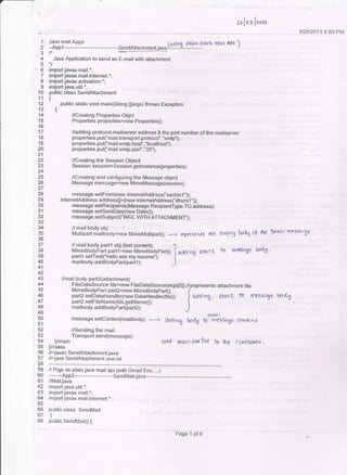 anloa i"o,u
312512013 5:5O PM
message.setconlent(maitbody);
-r &tting UoaX *tHJrn.ge ccqnfc*
ood ntrit.iot $'le b rbe cLAsspAftt
1
2
3
4
5
.6
7
10
11
'13
'14
15
16
l7
18
19
20
21
24
26
27
28
30
32
34
Jt)
37
38
39
40
41
42
4J
44
45
47
48
49
50
5l
54
55
56
58
59
bU
ot
62
63
64
oc
66
67
6B
Java mailApps {rrginq plAI D i:av(( frIj I Apr
)--App1
--*-----*----- -SendAttachment.iava-::--9--l--------
Java Application to send an E-mail with attachment
import javax.mail.*;
import javax-mail.internet.*;
import javax.activation.*;
import java.util.*;
public class SendAftachment
{
public static void main(String [args) throws Exception
t
//Creating Properties Objct
Properties properties=new Properlies0;
//adding protocol,mailserver address & the port number ofthe mailserver
properties.put("mail.transport.protocol","smtp,');
properties.put("mail.smtp-hosf ',"localhost");
properties.put("mail.smtp.port',"25");
/lCreating the Session Object
Session session=Session.getlnstance(properties);
//Creating and configuring the Message object
Message message=new MimeMessage(session);
message.setFrom(new lnternetAddress(,'sachin.l,,));
lnternetAddress address[={new lntemelAddressCdhonil',)};
message.setRecipients(Message.RecipientType.TO,address);
message.setSentDale(new Date0);
message.setSubjec("MAlL WtTH ATTACHMENT,,);
// mail body obj
Multipart mailb'ody=new MimeMullipart0;
-+ represe,rts rhe emPB bodrJ c(- *t€ Endn| m49'(3€
// mail body partl obj (text content) .l
MimeBody'Pirt partr?ie* rrrri*eg,jovp"rt(); I aadlno p&!il tb rnesqSe bod-5.
partl.setText("hello see my resume'): ( "
mailbody.addBodyPart(part1): .)
mail body part2<attachmenl)
FileDataSource fds=new FileDataSource(args[Ol);/A
MimeBodyPartpart2=newMimeBodypart0; (
part2.setDataHandler(newDataHandler(fds)); lpart2.setFileName(fds.getName0); I
mailbody.addBodyPart(part2); .)
represents attachmeni tile
c{ddiog Pc.Yla to rn:sscge bodX
//Sending the mail_
Transport.send{message);
)//main
]/class
//>javac SendAft achment. java
//iava SendAitachment one.txt
// Prgs on plain java mail api (with Gmail Env,....)
-*-- App2
//Mail.java
import java.util.*;
import javax.mail.*;
import javax.mail.internet.*:
public class SendMail
{
public SendMail0 i
Fase i-itio
 