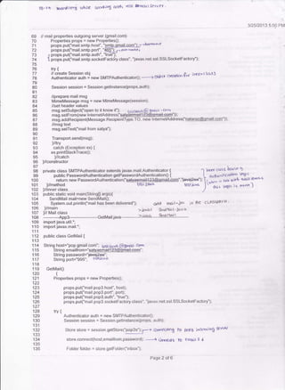 TB-?4 tnardt rcn; (,-.Nre a!.cn b-.o5 tDlt+' tol &niil Se-rv€r '
public static void main(String0 argsx
SendMail mail=new SendMail0;
System.out-println("mail has been delivered");
llmain
)// Mail class
>.hvac &rdtaiit' jarv a
3/25/2013 5:50 PM
69
70
71
72
73
74
76
77
7A
79
80
81
82
B3
84
85
86
87
88
89
90
91
93
94
96
9B
100
't0t
102
103
144
105
106
107
108
'109
110
111
113
114
1 '15
116
'117
118
119
120
121
122
123
124
125
126
127
129
130
13'1
133
134
13s
136
trv {
ffirTffifi::ff! new SMrpAuthenricaror0;---? obric <t c*r,gtn &t irrrx clclls
Session session = Session.getlnstance(props,auth);
//prepare mail msg
MimeMessage msg = new MimeMessage(session),
//set header values
msg.setsubject("open lo it know if'), t isizav.{ 6 grd'i r . (oD
msg.setFrom(new lnter netAddress("sa+Y#+*+@eBrail-€em")):
msg.addRecipient(Message.RecipientType.TO, new lnternetAddress("!A!aEz(@goa!kg$"));
//msg text
msg.setText("mail from satya");
Transport.send(msg);
tftry
catch (Exception ex) {
ex.printStackTrace0;
]/catch
)//constructo r
private class SMTPAuthentacator extends javax-mail.Authenticator { -1
ioncr crass k"'io 9-
public PasswordAuthentication getPisswordAuthentacation0 i L arrrl,r,'.t'calloo
lcJ; c
return new PasswordAuthenti;tion("satva€ffiil+23@qsaitinm","ra$t2€e"); L.l-^ .-, *,* -,* rDcdl.nrn/(.5
]/method t€st zov. tesri."o lt"ir. &4)c )s mqri)
)//inner class ,/ ' '
odd rrra;t"iar in be cL'AssPArH '

import java.util.';
import javax.mail.';
public class GetMail {
String host="pop.gmail.com": g512aya @gw . rom
String emarlfrom="satvaemaifi 231m€em" :
Sting passwo rd ="iavaj2€€-";
StringPort="995", tLstJC'v"
GetMail0
t
Properties props = new Properlies0;
props.put("mail.pop3.host", host);
props.put("mail.pop3.port", port);
props.put("mail.pop3.aulh",''true");
props.put("mail.pop3.socketFactory.class", "javax.net-ssl.SSLSocketFactory"):
trv {
Authenticator auth = new SlvlTPAuthenticator0;
Session sessioo = Session.getlnslance(props, auth);
Store store = session.getstore("pop3s"), f-z Amr€cring lo popS incr-ming
store.connect(host,emailfrom, password); ----r Cr,re*s tO eirylil ! d
Folder folder = store.getFolde("inbox");
Page 2 of 6
 