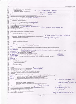 3/25120'13 5:51 PM
273
274
?75
276
277
,278
279
SendSMS sms = new SendSMS0;
sms-msgsend0;
System.out.println("Successfull");
cidd rrgir.iav ftle fo rl'e clatsta6 '
l> &,to-c *oa-6r+s 'i"nci
1> .i4!( S€dshl
280 - --------------Siudent.jau"4spciriS'--*erfc.a)
281 public interface Student {
282 public void sendEmailMsg0;
283 I
284'--- - - * - - - -*-- ------Sludenttmpt.jau"(Strlrla-A(q!)--
285 import org.springframework.mail.'; -
?86 import org.springframework.mailjavamail.t;
287 import javax.mail.*; -* ujrog plaio t@4 fini I nei a{Ba4 ahfljr&
288 import javax.mail.internet.': '- &N<'lt4< So, t x t !. plarpe D.r,r roa),
^PE289 import org,springframework.core-io.*;
290
291 public class Studentlmpl implements Student
292 |
?93 private JavaMailsenderlmpl mailsender, -294
295 pubtic void setMaitsender(JavaMaitsenderlmpl maitsendef) { |
ro in'iclr f,a-r:rlrb'{ l"QJd e .rrnpl cla6 oleJc{
13? )
this'mailsender = mailsender;
J
*"11f RRa rt4tt tt ta
298
299 public void sendEmailMsgo
300 {
301 try{
302
303 ..
i91 ,.*C, ,, L. a public void prepare(MimeMessage mimeMessage) throws MessagingException {
App6)>>>>>>>>>springMailwithAttachmentS<<<<<<s<<<<<<<<<<
.send(new MimeMessagePreparator0 {
305
306 hadnS
307 crcsr oqj
308
309
310 dd
311 €lldl
312nqs'tr I
J IJ P€f&YfL
314 St,.ed
315
317
318
319
lftry
catch(MailException me) {
me.printStackTrace0;
i
}/sendEmailMsg
320 )//class
i,21
---------------------------------------maircrg.xmr--4pleg-e-fu-tsaJ----
322 <?xml version="1.0"encoding="UTF-8,'?>
323 <IDOCTYPE beans PUBLIC '.-//SPRING//DTD BEAN//EN"
324 "htto://www.sorinqframework.orq/dtd/sorinq-beans.dtd,'>
325 <beans>
l?9 qr€se.* f
<bean id="ms" class="org.springframework.mailjavamail.JavaMailsenderlmpj,'>
l?1 u."^ .,,1 <properly name="host"><value>localhost</value></property>
i<9 :_-;" I <property name="port"><value>25</value></property>
. 29 {)iornn> [ <property name="prolocol"><value,smtp</vilue></property> . _
330 .rbean' t) To run rfii s
331
332 <bean id="sti" class="Studen mpl',>
?lq <property name="mailsender"><ref bean="ms-'/></property>
334 </bean> -6y1p.n. tire Do:Ba6
335 </beans> - 
336 -----. .
--ft.4ailclient.iava ..Lel,knf -o+pn-)---.--
337 irnport org.springframework.beans.tactory.",
338 import org.springframeviork.context.";
339 lmporl org.sp.ingframework.context.support.";
340 public class MailClient
&rrrs n61
mete.
o0pu(atloo K€€f
Sarot ri"i., l2cronlng
r) 4dr 'fatoto;n3 j"'r ftrz: in
tk ctrrtssPrr*
g'nrLd. ia-yi brpdl'j..Yl filr i6n-s']{ffi?X*
Page 5 ofo
ilfl lry) il::::8: ::ll:[iffffi,,!3;.,,'-.:,- messaqe.setText("hello This mail Con.r**5 ..^"-"-"Fs:ij1'l{"^-r.lj:ff|9"_19."1P_91{li-_ ro rr'e me$ore
message.addAltachment("abc.!!!", new ClassPalhResource(',abc.ixt,'));
 