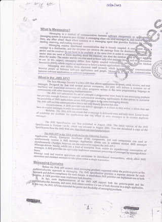 I
{uo'{t , ;2t' ,
=-:--
oalor-l:oro
to use. In this respect, ,n"rruain.,-
tu^novontyuhal
rnvocar,on /RNtl r,,h;^r .^^..: - - orrlers llom tightly coupled teciInvocation (Rlrll), ri,fri.f,,"0"-ir.-""
"]rrrLrr.rru'rr
.rrgntty coupled technolQr);-,q
N,essasino ar<^ .ri;-r-,,. a^pprrcar.)n
ro knorv a rernore appricorioni X,!ir
W-ts_Us&e_JMSJ8E
a stngte transaction- ' 't''e" 4uuw J
U++usgsret*
dcstinalion
l4ehod
(

i
!
*
t
i
What ls Messaqinq?
Mcssirging is a rrctlrL.1 r:f conrrrrurrication b"t*a, j, roiiruaa cornponeo!s or
;|ffi"r.,:"* :;i:]^i:_a
pecr.ro_pccr lircrrrry: A rrressagins ctienr ca;;;A;;;;;;;;::=_fror any olhcr clicni e..l i.i;",,,"]llll: 'r nrc5sagrng u,lettl can send mEQET6]E-if#
,"n,r;,tg. .l."iui,,gi'il,..:"}j;i-:1il1,,:olrnects ro a rnessaging agent that pro;id"" fu"lii;;
,"",..,". ll":'::*,'""iii1.i'::.,.;'ili:l:l.con)rrlunicatib,r rhat is toosetv coupred.
sender and the r.ce;vc. d^ ^^, ,.....-"-!,1,.n,
ca:r.retrieve the message irorr rhe dtsender and the rcceiver ao no,tr,|V"-'t''"'
vo'r rcLrrcve lne messaee ftonl lhe dr
sendcr rloes no, n".a-io;ii;t#fF9*ir!4!l!-{rlre s-ame ri,ni in order to c
aboLrt the sender' rh;;i;'";;;';i:'l::-10"* 'h:
receiver; no-._r does the rcceiver
to use. In this .p".,-, ,-^----, recelver need lo knorvonlyryhat messace fon
. Nlessaging also diiTers li. '' -- -" 'lv NrvrY c rcmole apoltcation's m!d6^45'€r;:" --
r)qtwcen pcople or behvcen ,n,,,,.,."n "'tt'tonj" mail (e:rnail). i*i.r'' i1-*[S$i* | coru.rnunicarion
n"**"
'l'n'i"'" "ool"",i"',i! li''jl',ii":";t:j;;::H,:"t p""pt. ,rr""lgieT.*€$a-'i*, .",i",*ii,iijl
;l:ffit:1F,i;ff*ffi,,
tr;[l{-#,*,'';i:
'rui+',J1;*gffi
*:",'1,''""'"ry:,il**
#:::H:,,y: ;il,:"::::.:ff 1'" l:il ;l"lliff l,: :"t;i;;'l;ffi'::' :: ;';,'i; #
ht:;*f'ffi lli*li-fi tf,,"'*",il,fu ffi 3#;,.r."Tifi j.jilil
nf{inf ,**lt{t*+ri:riffi
ifi *l"*,";*#* ffi;*
.)
'+!
The Java fulcssarc Selvicc is ir javx Apl thar allorv, oppiijut;on,,iiirr..
;n',T,-.::: ,ft''"-:::,j1,,t".1,,:l:.:.y.,ai pril,rcr
"o,npuni",i'ii,b'ii,t
'? 51""'' '"n6,
receive, and ,erd
coi,r',, i,, c:rrc rrirh orhcr In(ssi,.-ijr, ,;,,iii:1,,:iil:,jl::-',,',1' ".ii'.""t"t'iir'; il: lidffi;",lil:il :;'
'll'c Jt!.S Spccific,rri,n ,rrr r,.,Sptciiie,rrio.
't
u".ri.,,'ir.ro.',.;,1),"i:' J'r'blishctl. i, Arr{:,rsr r908.
Spccincarion i,o,",r,.,n,s *.",,,um;,*l*::;,1:;:ji,illll'rJ]:j';:1,;;:::: ::#:jH
. lltc JMS Al,l rnrrrrrnr-zcs r
Dr,t t,r'r,rirlcs cDorr-qlr li,rrlrr.cs ,,, .,.ll.
tl'ol concepts a pro8.ramtnel mu
{l)cr}r,rrrr,ir;ry Lrr-ji!rS a'pricirri.rrs 'r1't'rt s<'Ilristicrtcd
';"rr-"g,;; #i;:t'
Iciuo 1e u5s Lnessrgi'rq proilucts
I r)c rrrs A'r c'rbres coirrr r rnic ,i,::':;:1.11"'s f.o:i!l.,;l;;.F '"#i;::il;:[,j:;:;:'''*'
ro mrxitnize
, rs-rtrc1ror,",,r. a ir,ii ,,r,"t,'itJt
ts not only loosc ly'iou plc'j bur also
lrrrvr: 16 s11,x(51
'n".r"g; ;,, ;;;,:; ',; ,l .'.ll :l;..';liuer
rlessrg'ei io r ct;, ni n, rh.y 0., i','"; a cii.nr ,Jo.,s nor
. . .
|ttti:rblc. llrc JIIS,l,t,,,,,.;,.,;"',;.';
" .^^
ll,:,T,1:::',',, ";.: .,,;;";;:';:i.'";i;,:ll:[:'il]j,.::;:]ij.j'
lj,":::;1:1,::,"0
onry once Lory:r ,:vers
lcss;ig.s o o ,ecei!e cluplicete
,
 