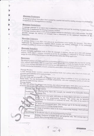 t--.
I
3t
I
t
t
t
Eessaqe prqducers
A ncssage produccr is an obiccr rh
It implei'enrs ,rr. M.;;";;fi;:::1'n,.'.rtirt'J" by a sessio' iind uscd for sendin!r r])essages ro a desrinalion..',..'",.
Messaqe ConSumers
A: ness?8e
"o^u.ullln obiecr rhar i< .r,6,-.r L.- -
1'l:::: t,i.pr"'.,u,"ii,."i'r:::jfi::ff'J:1
*ni.:.:*'""
and used ror receiving nressase! senr ro a/r mess3ge consumer a ou.s a tls c'j;.^r ;:;;;.;::.,,1:''.. . ipfovrder manages the delivcry ort']ll1::
tt*'ott
'nteresr
in a dcsrir)al
oesrnarron_ rncss;rges frorn a dcsrinariorr ,"
,ll:
':l]',,1]t: provider. 1.he JMS
.. .-_ lllc rcgtslcred consulhers of the . -
Messiqe Listeners
! lessqe listetrcr is ar oUiccr rt,
;:',til';tr,'liyti#;:ilil,jrltiiil:,fi{il::';:"H',";LJ;'ytli::.:':r,:, 1,ris.hjcc,
laken rvhen a r"-."g;;;.i;;r. "''r'ruo' onMeslase ln the onit{g554gs
Messaqe SelectorsMessaqe Selectors .'
If-your messcging applicarion nccd
seJccror, rvhich alows a rnessac,.
"j"l?,,11:t:^,T
l:"tsoges
ir receives, you can ,s
::lil;J"j::l:Hi:,ln'"':#1";nl jtiffi ;:r#tr;imi:":'i)::.1; j:,:'.,,:::assign rhc work of fihcring,ne;;";.,o.o" il"s;;;,J,'JJ";,i1.; appiicarion.
Messaqeq
The ulrirnate pu+ose of a JMS aooj
orher soitw.aie aonlierria-. ,^,a a1:11t""
is to prod-uce. and roother soft*.are applications. lVil,,--'""
rr rw Pleuucerano loconsurne_nlessa3cs thJr ca,r ihsn be u.r,d bv
you,ro crc'c
'"";;,s.. ,il;.;;:;;;;;;::,":.1.il"""::;,i^j:11l,lI:,::l"pr" i,, r,igr,ry-n..;i;'";:::,;{you to crcltc mcssages rhJt mdtcl| fo
rrrat r (l,nple but highly flerible, cl
s Ltrs ,,",.,o"" i,ni,i,;;;;;i;:':',:,::,:i'::]':-'r.:r i:"l,Ys rppric.riorrs on hc,crc:jenco,,s rrirro,,ns
i I cssagc Hcadcrs
A Jtvlimesagc headcr contains
ptouia.r.o." r?ii"J; * #ilI'l::;jf f'*'t"'
lickh r|irr c.rn;ri, virr,cs rh:,r r,rr, crl's,rr.s irir(l
. rylessage properties ..i ,.,.
*#$:."11;'J'"T:i;:::';:'?,0T"-,:'.':"'#"i;;iJ",I:; r:""00',"n
,o,hose p,ovidcd by,he
use them lo create m"s."g. ,"l"i,o^ other m.ssasing t;,r,.,ut, o, 1,ou .un
Mcssage Dodics
Thc JMS ApI defiaes
to receiv€ data in many
Contains
TexlMessage
;i::';":fl"j:fiffdM
scriatizabh objccr',,'iirJi;;;lilg;,;;;;-,g ti,;c,*;". -*. -- - - -
tgc bu,dy lbcrrlts, also callcJ rllcsser
fo-nns and provide c"^""iiii;.'., .il;"- '.',1c5-
rvhich aJlow v()u to sc'd utd
,:.------.---:-_--:- 1 exlsllng messaging fon nets.
tg. Cornposed of heao.rliJliiit prqp",r..s
""t).
r h,_, ,*r;"r. ryp" l;when a message body is not required.
ffi0wm,
1
'Fu"tt1'na
ooitt, (tut .*""rp1", tt'"
"on-rcnrrlr
on-ex.nsiut" rrr,.,.r",p
;i:il1fr
ty en,incraror u, .",",,r,,,,,ril-i-u.;:. ;;"fi*.il ,i: """::,::j::
ectMcssagc
 