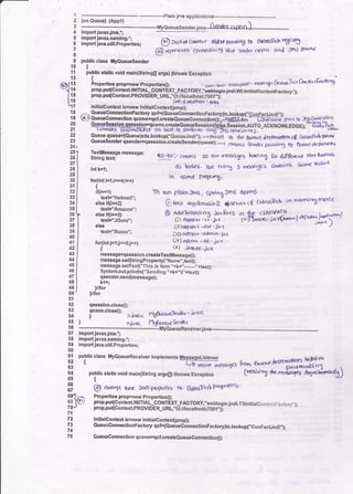 ,
it
5
6
7
8
9
10
11
12
c)Jli
lrs
lrs
tl
18
t9
20
21
22
23
24t
25a
261
nl
28 1
zsl
30 I
3rl
321
::l
34lt
TIJD
3f
38
39
40
47 I
42 I
43 I
41 I
45 I
ael
471
aal
4eI
50'
51
52
53
s4
55
56
57
58
59
60
61
62
63
64
65
66
67
@ xgnvnrs cbnnedivl 19 bl to serda ooP n and JnJ $mx'l
public class MyQueuesender
{
public stitlc void main($tsingE args) throws Exception
t 4 a. /^ ." -r-.--.'
Propetti€E propEnew Propenies(); . corn,scoo. er*6"prSse
. rar,l'5' Sen;arJoitdo u$atn
Irop,put{Conlext.lNIIIAL_CONTEXT_FACToRY,"@,,);
prop.pu{contextPRovtDER_uRL,"B rfloiJ}&:lir.H
lnitirlcontoxt ic:new InitialContexqprop);
,^- QueueConnectionFactory qcts(eueueConnectionFactorvlic,lookuDa.'conFactJndi,,I:
l€) Quoueconn€ction qconn=qct.cEateQueueConncction(li-"qc41;.i4; -Til';""e'jlrro to J$C.""rghc't)
QueueSossion qqession=q6onn.createeueugsession(tiiio,illsion,AUTo AcKNowlroen:E?i'rA!hbt+trtotti 6<sslot0hic* OS b4le b por(orD On{-JHl, Opootj oDS. - " todt'
Queuequeue=(Queuelct(.lookup("QueueJndi,'); --+ potds .iO rhe er*redC Cesrlr,ol*rn Ce Crt(4 l,F<b Orvr,,
Queuesender qsende.=qsession.createsender(queue); ___.j
oqt(J
-ir,n*.
frrlnlng tO Stf|t€ d.j$Ddfb,,
Iili|X"r:il,n"
t""""n"t a5-60 ..-
c'arr5 ?o 1cxr rrssases bool og ?o djgftJ,*'t 1txf onttrus
ds beucs ' bor €i-rtri 5 m€tso3es &nia,os s"me kr!'e
in rfrme PDg,nS.
To nrn PlOln Omg) SprJng JrnS O{tPn6
Q teel rngdo.ncrio e 4sr'ruor cf CrrlassFsb ;n runninX rncete
otffi:3i:P..il'6''*'&ft'-:S;1i&-,1,',11",-"lqr$ir*1
Cli)qD(a v -ert 'i4'l
CID a{P&rv-alm)h'lc.t
tir) a{Xr,r! - ee . jc.r
Cr),huee.jar
message=qs€ssion,croateToxtMossagg0;
meslags.setstrin gProporty(,'Name",text);
messa ge,setText("This is ltem "+k+,,"-,-."+toxt);
System.outprintln("Sendirlg,,+k+,,t"+text);'
qsender.gend(message);
' k#;
I lot
lltor
qse3sion.close0;
qconn'close();
yjrlr6a f1!6u<rre&n&r.ictvct
{ava Hg6ueue&n&'t
int k=l;
for(int i=l;i<!4;i++)
{
if(i==1)
texts"Hotrnail";
else if(i:=2)
texts"Amazon";
else if(l==3)
textr'Jcuru";
olse
text!"Bazes";
fo(int 1=1;1<=5;1s1
t
importravaxjms.r;
import javax.naming.*;
lmport Java.util.Properties;
68
60
70
71
72
73
74
75
publiccrass MvoueueReceiverimo"'""""""ii1tixr3ll
-.uer ftam a..cr.edes"ffis"?
public stadc void main(string argsp) rbrows Exception
'
[r!c'.un! d"-,.i:,14 Ary".d"m't)
@ chonge trsa Jndi pnfr,,tttr tt 6frsFsl (hDld'b
Properties prqp=ney Properties();
prop.put{ContexllNlTlAL_CONTEXT_FACTORY,.lveblogicjndi.T3tnitialCo
toarFartcr/.};
prop.puqContextPROVtDER_URL,,,t3://localhost'001"t'
lnilialConlext ic=new lnitiatCont€xt(prop);
QueucConnectionFactory qcts(eueueConnectionFactory)ic.lookup("ConFactJndi,,);
QueueConnection qconn=qct crsabqueueConnection0;
importjavaxjms.';
import ravax.naming :i n
i-port j""r.uGiii.ilrti""; {.p rtie or c-rc*r oliar gornr'ng tD o}o$Fsb r€ttt5
I"":::'1f*')-_-.------Myeueuer",,o"r;"uo3odro-.,r...) --_
jr'!E applicarionB---
 